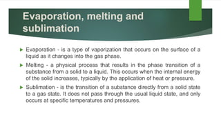 Evaporation, melting and
sublimation
 Evaporation - is a type of vaporization that occurs on the surface of a
liquid as it changes into the gas phase.
 Melting - a physical process that results in the phase transition of a
substance from a solid to a liquid. This occurs when the internal energy
of the solid increases, typically by the application of heat or pressure.
 Sublimation - is the transition of a substance directly from a solid state
to a gas state. It does not pass through the usual liquid state, and only
occurs at specific temperatures and pressures.
 