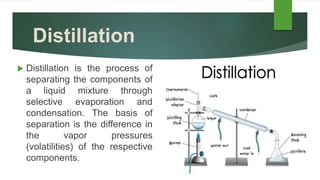 Distillation
 Distillation is the process of
separating the components of
a liquid mixture through
selective evaporation and
condensation. The basis of
separation is the difference in
the vapor pressures
(volatilities) of the respective
components.
 
