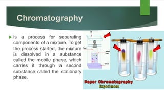 Chromatography
 is a process for separating
components of a mixture. To get
the process started, the mixture
is dissolved in a substance
called the mobile phase, which
carries it through a second
substance called the stationary
phase.
 