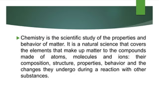  Chemistry is the scientific study of the properties and
behavior of matter. It is a natural science that covers
the elements that make up matter to the compounds
made of atoms, molecules and ions: their
composition, structure, properties, behavior and the
changes they undergo during a reaction with other
substances.
 