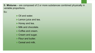 B. Mixtures – are composed of 2 or more substances combined physically in
variable proportions.
Ex:
 Oil and water.
 Lemon juice and tea.
 Honey and tea.
 Milk and chocolate.
 Coffee and cream.
 Cream and sugar.
 Flour and butter.
 Cereal and milk.
 