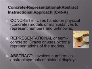  CONCRETE: Uses hands-on physical
(concrete) models or manipulatives to
represent numbers and unknowns.
 REPRESENTATIONAL or semi-
concrete: Draws or uses pictorial
representations of the models.
 ABSTRACT: Involves numbers as
abstract symbols of pictorial displays.
13
 