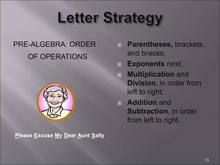 PRE-ALGEBRA: ORDER
OF OPERATIONS
 Parentheses, brackets,
and braces;
 Exponents next;
 Multiplication and
Division, in order from
left to right;
 Addition and
Subtraction, in order
from left to right.
29
Please Excuse My Dear Aunt Sally
 