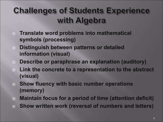  Translate word problems into mathematical
symbols (processing)
 Distinguish between patterns or detailed
information (visual)
 Describe or paraphrase an explanation (auditory)
 Link the concrete to a representation to the abstract
(visual)
 Show fluency with basic number operations
(memory)
 Maintain focus for a period of time (attention deficit)
 Show written work (reversal of numbers and letters)
6
 