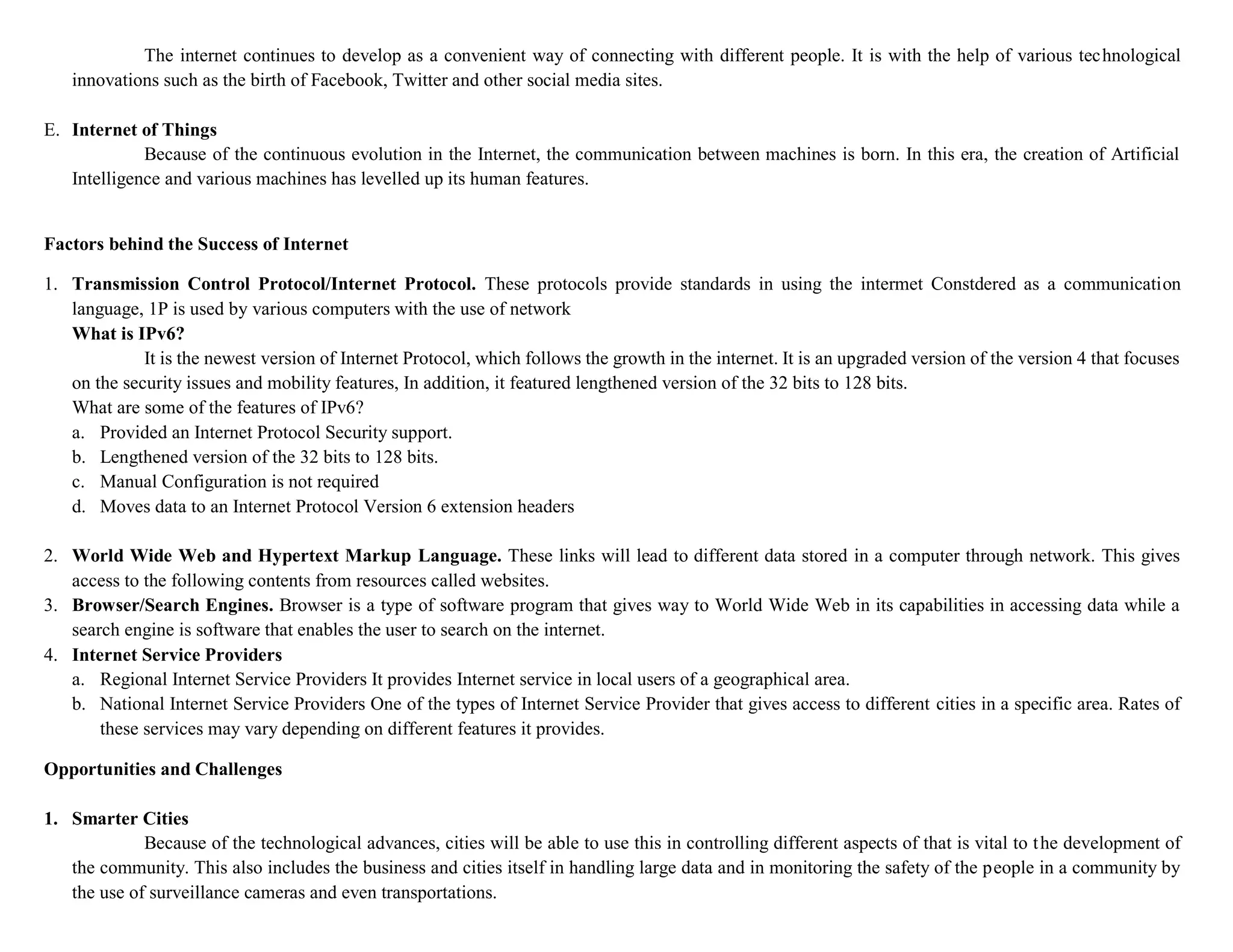 The internet continues to develop as a convenient way of connecting with different people. It is with the help of various technological
innovations such as the birth of Facebook, Twitter and other social media sites.
E. Internet of Things
Because of the continuous evolution in the Internet, the communication between machines is born. In this era, the creation of Artificial
Intelligence and various machines has levelled up its human features.
Factors behind the Success of Internet
1. Transmission Control Protocol/Internet Protocol. These protocols provide standards in using the intermet Constdered as a communication
language, 1P is used by various computers with the use of network
What is IPv6?
It is the newest version of Internet Protocol, which follows the growth in the internet. It is an upgraded version of the version 4 that focuses
on the security issues and mobility features, In addition, it featured lengthened version of the 32 bits to 128 bits.
What are some of the features of IPv6?
a. Provided an Internet Protocol Security support.
b. Lengthened version of the 32 bits to 128 bits.
c. Manual Configuration is not required
d. Moves data to an Internet Protocol Version 6 extension headers
2. World Wide Web and Hypertext Markup Language. These links will lead to different data stored in a computer through network. This gives
access to the following contents from resources called websites.
3. Browser/Search Engines. Browser is a type of software program that gives way to World Wide Web in its capabilities in accessing data while a
search engine is software that enables the user to search on the internet.
4. Internet Service Providers
a. Regional Internet Service Providers It provides Internet service in local users of a geographical area.
b. National Internet Service Providers One of the types of Internet Service Provider that gives access to different cities in a specific area. Rates of
these services may vary depending on different features it provides.
Opportunities and Challenges
1. Smarter Cities
Because of the technological advances, cities will be able to use this in controlling different aspects of that is vital to the development of
the community. This also includes the business and cities itself in handling large data and in monitoring the safety of the people in a community by
the use of surveillance cameras and even transportations.
 