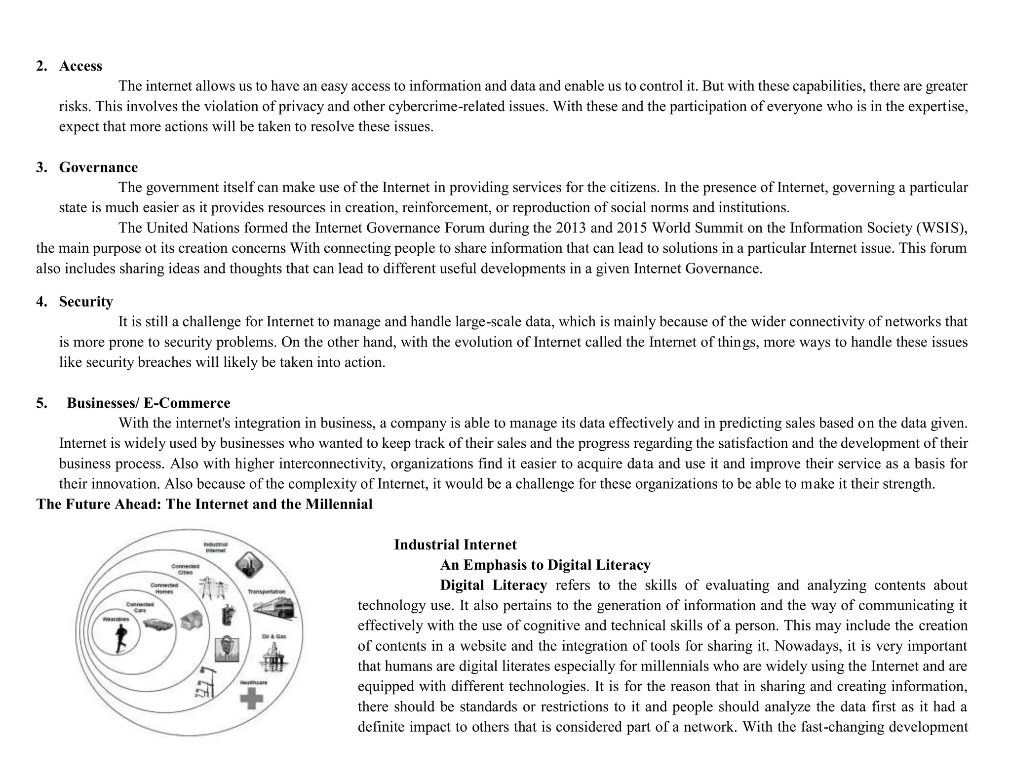 2. Access
The internet allows us to have an easy access to information and data and enable us to control it. But with these capabilities, there are greater
risks. This involves the violation of privacy and other cybercrime-related issues. With these and the participation of everyone who is in the expertise,
expect that more actions will be taken to resolve these issues.
3. Governance
The government itself can make use of the Internet in providing services for the citizens. In the presence of Internet, governing a particular
state is much easier as it provides resources in creation, reinforcement, or reproduction of social norms and institutions.
The United Nations formed the Internet Governance Forum during the 2013 and 2015 World Summit on the Information Society (WSIS),
the main purpose ot its creation concerns With connecting people to share information that can lead to solutions in a particular Internet issue. This forum
also includes sharing ideas and thoughts that can lead to different useful developments in a given Internet Governance.
4. Security
It is still a challenge for Internet to manage and handle large-scale data, which is mainly because of the wider connectivity of networks that
is more prone to security problems. On the other hand, with the evolution of Internet called the Internet of things, more ways to handle these issues
like security breaches will likely be taken into action.
5. Businesses/ E-Commerce
With the internet's integration in business, a company is able to manage its data effectively and in predicting sales based on the data given.
Internet is widely used by businesses who wanted to keep track of their sales and the progress regarding the satisfaction and the development of their
business process. Also with higher interconnectivity, organizations find it easier to acquire data and use it and improve their service as a basis for
their innovation. Also because of the complexity of Internet, it would be a challenge for these organizations to be able to make it their strength.
The Future Ahead: The Internet and the Millennial
Industrial Internet
An Emphasis to Digital Literacy
Digital Literacy refers to the skills of evaluating and analyzing contents about
technology use. It also pertains to the generation of information and the way of communicating it
effectively with the use of cognitive and technical skills of a person. This may include the creation
of contents in a website and the integration of tools for sharing it. Nowadays, it is very important
that humans are digital literates especially for millennials who are widely using the Internet and are
equipped with different technologies. It is for the reason that in sharing and creating information,
there should be standards or restrictions to it and people should analyze the data first as it had a
definite impact to others that is considered part of a network. With the fast-changing development
 