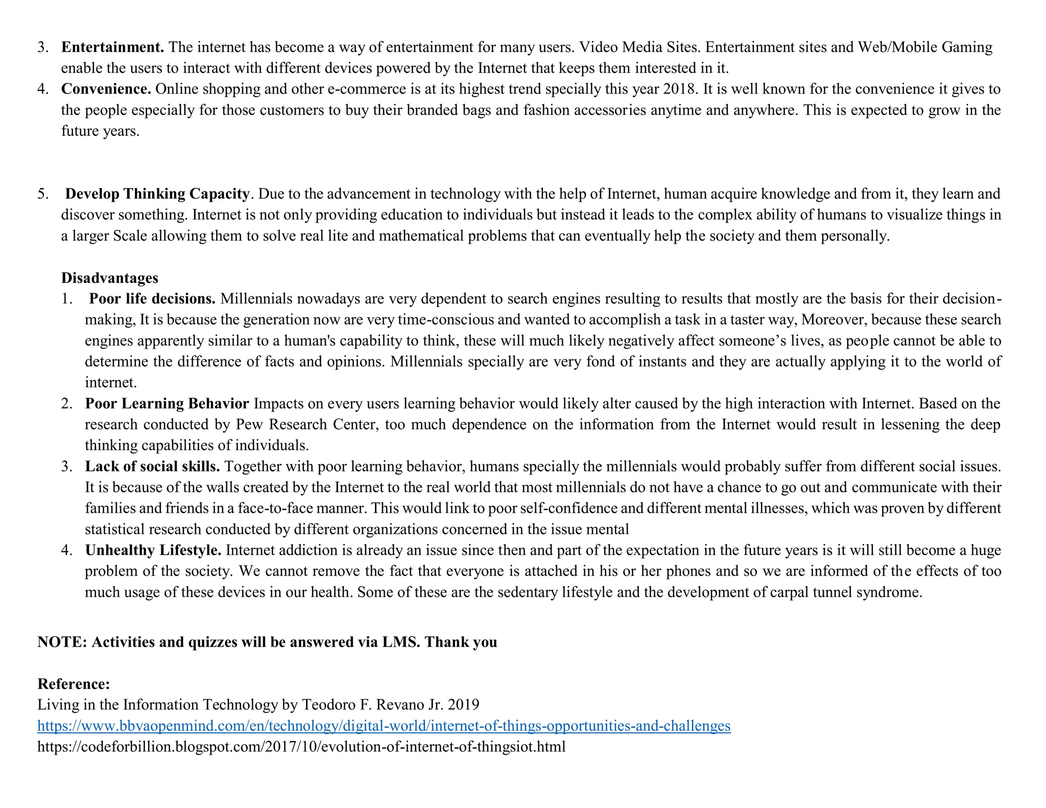 3. Entertainment. The internet has become a way of entertainment for many users. Video Media Sites. Entertainment sites and Web/Mobile Gaming
enable the users to interact with different devices powered by the Internet that keeps them interested in it.
4. Convenience. Online shopping and other e-commerce is at its highest trend specially this year 2018. It is well known for the convenience it gives to
the people especially for those customers to buy their branded bags and fashion accessories anytime and anywhere. This is expected to grow in the
future years.
5. Develop Thinking Capacity. Due to the advancement in technology with the help of Internet, human acquire knowledge and from it, they learn and
discover something. Internet is not only providing education to individuals but instead it leads to the complex ability of humans to visualize things in
a larger Scale allowing them to solve real lite and mathematical problems that can eventually help the society and them personally.
Disadvantages
1. Poor life decisions. Millennials nowadays are very dependent to search engines resulting to results that mostly are the basis for their decision-
making, It is because the generation now are very time-conscious and wanted to accomplish a task in a taster way, Moreover, because these search
engines apparently similar to a human's capability to think, these will much likely negatively affect someone’s lives, as people cannot be able to
determine the difference of facts and opinions. Millennials specially are very fond of instants and they are actually applying it to the world of
internet.
2. Poor Learning Behavior Impacts on every users learning behavior would likely alter caused by the high interaction with Internet. Based on the
research conducted by Pew Research Center, too much dependence on the information from the Internet would result in lessening the deep
thinking capabilities of individuals.
3. Lack of social skills. Together with poor learning behavior, humans specially the millennials would probably suffer from different social issues.
It is because of the walls created by the Internet to the real world that most millennials do not have a chance to go out and communicate with their
families and friends in a face-to-face manner. This would link to poor self-confidence and different mental illnesses, which was proven by different
statistical research conducted by different organizations concerned in the issue mental
4. Unhealthy Lifestyle. Internet addiction is already an issue since then and part of the expectation in the future years is it will still become a huge
problem of the society. We cannot remove the fact that everyone is attached in his or her phones and so we are informed of the effects of too
much usage of these devices in our health. Some of these are the sedentary lifestyle and the development of carpal tunnel syndrome.
NOTE: Activities and quizzes will be answered via LMS. Thank you
Reference:
Living in the Information Technology by Teodoro F. Revano Jr. 2019
https://www.bbvaopenmind.com/en/technology/digital-world/internet-of-things-opportunities-and-challenges
https://codeforbillion.blogspot.com/2017/10/evolution-of-internet-of-thingsiot.html
 