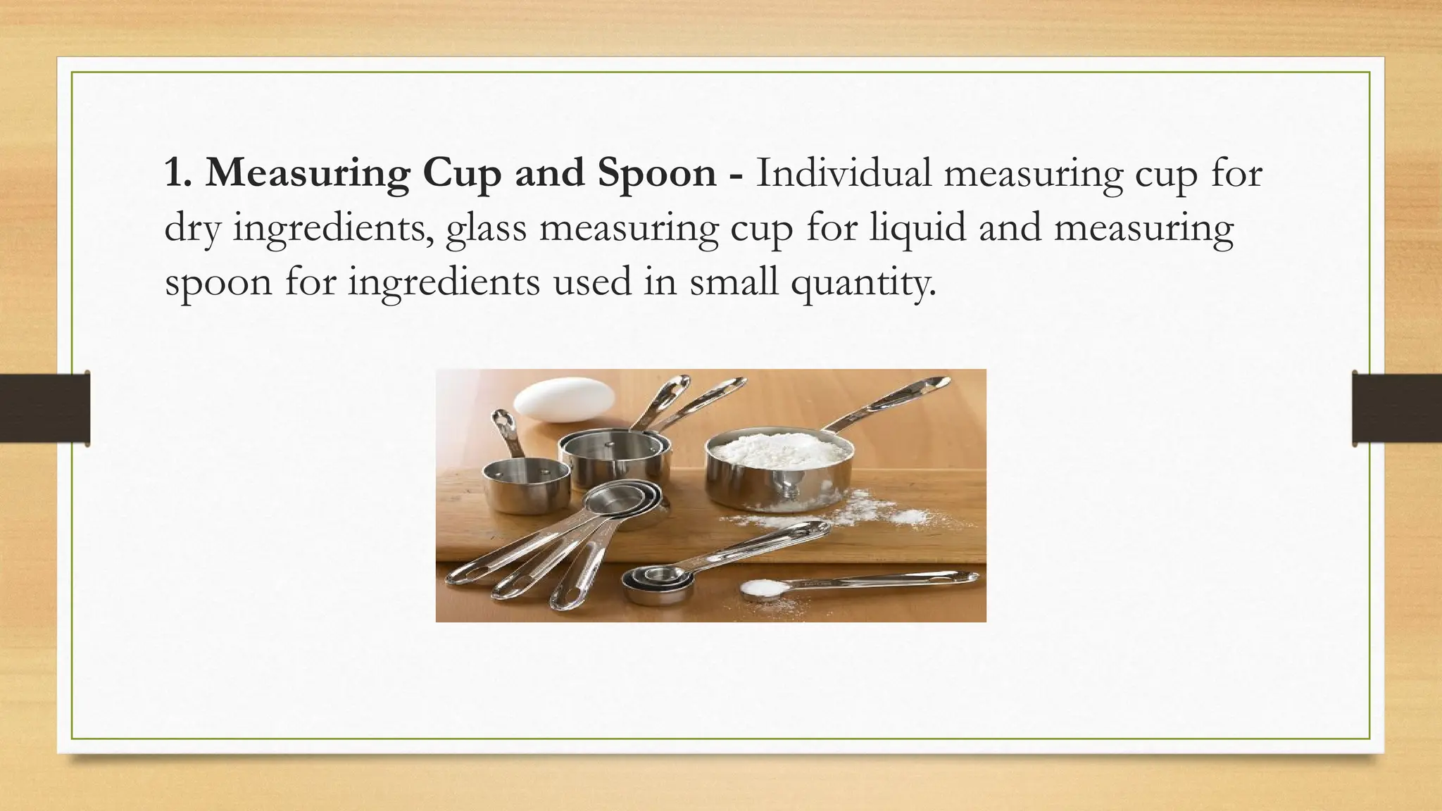 1. Measuring Cup and Spoon - Individual measuring cup for
dry ingredients, glass measuring cup for liquid and measuring
spoon for ingredients used in small quantity.
 