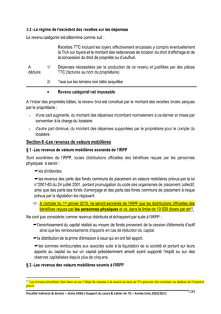 Fiscalité indirecte & directe – 2ème LNSG / Support du cours & Cahier de TD – Année Univ.2020/2021–
F.DERBEL
100
3.2 -Le régime de l’excédent des recettes sur les dépenses
Le revenu catégoriel est déterminé comme suit :
Recettes TTC incluant les loyers effectivement encaissés y compris éventuellement
la TVA sur loyers et le montant des redevances de location du droit d’affichage et de
la concession du droit de propriété ou d’usufruit.
A
déduire
1/ Dépenses nécessitées par la production de ce revenu et justifiées par des pièces
TTC (factures au nom du propriétaire)
2/ Taxe sur les terrains non bâtis acquittée
= Revenu catégoriel net imposable
A l’instar des propriétés bâties, le revenu brut est constitué par le montant des recettes brutes perçues
par le propriétaire :
- d'une part augmenté, du montant des dépenses incombant normalement à ce dernier et mises par
convention à la charge du locataire
- d'autre part diminué, du montant des dépenses supportées par le propriétaire pour le compte du
locataire.
Section 6 -Les revenus de valeurs mobilières
§ 1 -Les revenus de valeurs mobilières exonérés de l’IRPP
Sont exonérées de l’IRPP, toutes distributions officielles des bénéfices reçues par les personnes
physiques à savoir :
les dividendes.
les revenus des parts des fonds communs de placement en valeurs mobilières prévus par la loi
n°2001-83 du 24 juillet 2001, portant promulgation du code des organismes de placement collectif,
ainsi que des parts des fonds d’amorçage et des parts des fonds communs de placement à risque
prévus par la législation les régissant.
 A compter du 1er janvier 2015, ne seront exonérés de l’IRPP que les distributions officielles des
bénéfices reçues par les personnes physiques et ce, dans la limite de 10 000 dinars par an62.
Ne sont pas considérés comme revenus distribués et échappent par suite à l’IRPP :
l'amortissement du capital réalisé au moyen de fonds provenant de la cession d'éléments d'actif
ainsi que les remboursements d'apports en cas de réduction du capital.
la distribution de la prime d'émission à ceux qui en ont fait apport.
les sommes remboursées aux associés suite à la liquidation de la société et portant sur leurs
apports au capital ou sur un capital précédemment amorti ayant supporté l'impôt ou sur des
réserves capitalisées depuis plus de cinq ans.
§ 2 -Les revenus des valeurs mobilières soumis à l’IRPP
62 Les revenus distribués font dans ce cas l’objet de retenue à la source au taux de 5% pouvant être restituée ou déduite de l’impôt à
payer.
 