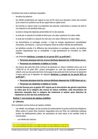 Fiscalité indirecte & directe – 2ème LNSG / Support du cours & Cahier de TD – Année Univ.2020/2021–
F.DERBEL
101
Constituent des revenus distribués imposables :
- les jetons de présence,
- les intérêts excédentaires par rapport au taux de 8% servis aux associés à raison des sommes
qu'ils versent à la société en sus de leur apport dans le capital social,
- les sommes ou valeurs mises à la disposition des associés, actionnaires ou porteurs de parts et
non prélevés sur les bénéfices telles que :
- la prise en charge des dépenses personnelles de l'un des associés,
- la vente par un associé à la société de biens pour une valeur supérieure à la valeur réelle,
- la vente par la société à un associé d'un bien pour une valeur inférieure à la valeur réelle...
- les rémunérations et avantages occultes : il s'agit de charges régulièrement comptabilisées
(honoraires, commissions...) sauf que l'entreprise refuse de révéler l'identité des bénéficiaires.
- les bénéfices occultes :A la différence des rémunérations et avantages occultes, les bénéfices
occultes n'apparaissent pas en comptabilité. Il s'agit généralement de minoration du chiffre
d'affaires.
- Les dividendes distribués, à compter du 1er janvier 2015, au profit des63 :
 Personnes physiques dont les revenus distribués dépassent les 10 000 dinars par an ;
 Personnes non résidentes ni établies en Tunisie.
- les revenus des parts des fonds communs de placement en valeurs mobilières prévus par la loi
n°2001-83 du 24 juillet 2001, portant promulgation du code des organismes de placement
collectif, ainsi que des parts des fonds d’amorçage et des parts des fonds communs de placement
à risque prévus par la législation les régissant distribués, à compter du 1er janvier 2015, au
profit des64 :
 Personnes physiques dont les revenus distribués dépassant les 10 000 dinars par an ;
 Personnes non résidentes ni établies en Tunisie.
La loi des finances pour la gestion 2011 stipule que la rémunération des gérants majoritaires
ne relève plus de la catégorie des revenus de valeurs mobilières, cette rémunération est
désormais imposable dans la catégorie des traitements et salaires après déduction de
l’abattement au titre des frais professionnels.
Section 7 -Les revenus de capitaux mobiliers
§ 1 -Définition
Sont considérés comme revenus de capitaux mobiliers:
- Les intérêts, les arrérages, les lots et primes de remboursement et autres produits des obligations,
effets publics et autres titres d'emprunt négociables émis par l'Etat, les collectivités publiques
locales, les établissements publics, les associations de toute nature et les sociétés civiles et
commerciales ;
- Les intérêts des créances
63 Les revenus distribués font dans ce cas l’objet de retenue à la source libératoire au taux de 5%.
64 Les revenus distribués font dans ce cas l’objet de retenue à la source libératoire au taux de 5%.
 