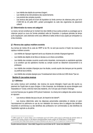 Fiscalité indirecte & directe – 2ème LNSG / Support du cours & Cahier de TD – Année Univ.2020/2021–
F.DERBEL
102
- Les intérêts des dépôts de sommes d'argent ;
- Les intérêts et les rémunérations des cautionnements;
- Les produits des comptes courants ;
- Les revenus des parts et le boni de liquidation du fonds commun de créances prévu par la loi
n°2001-83 du 24 juillet 2001, portant promulgation du code des organismes de placement
collectif.
§ 2 -Détermination du revenu net catégoriel
Le revenu net est constitué par le montant brut des intérêts et tous autres produits ou avantages que le
créancier perçoit au cours de l'année précédant celle de l'imposition, à quelques périodes de temps
qu'ils s'appliquent, sans distinction entre ceux afférents à ladite année et ceux payés par anticipation ou
à titre d'arriérés.
§ 3 -Revenus des capitaux mobiliers exonérés
Aux termes de l’article 38 du code de l’IRPP et de l’IS, ne sont pas soumis à l’impôt, les revenus de
capitaux mobiliers suivants :
- Les intérêts de l’épargne logement servis aux titulaires de contrats d’épargne-logement.
- Les intérêts des dépôts et de titres en devises ou en dinars convertibles.
- Les intérêts des comptes courants ouverts entre industriels, commerçants ou exploitants agricoles
à la condition que les opérations inscrites au compte courant se rattachent exclusivement à la
profession.
- Les intérêts des comptes d’épargne pour les études, ouverts auprès des banques par les parents
au profit de leurs enfants.
- Les intérêts des comptes épargne pour l'investissement dans la limite de 2.000 dinars 65par an.
Section 8 -Les autres revenus
§ 1 -Définition
Les autres revenus sont constitués des revenus de source étrangère n'ayant pas été soumis au
paiement de l'impôt dans le pays d'origine. A titre d’exemple, les dividendes de source étrangère sont
imposables en Tunisie, entre les mains des résidents, s’ils n’ont pas subi d’impôt à l’étranger.
La loi de finances pour la gestion 2016 prévoit l’extension du champ de la catégorie des autres revenus
en rajoutant :
• Les revenus réalisés des jeux de pari, de hasard et de loterie66,
• Les revenus déterminés selon les dépenses personnelles ostensibles et notoires et selon
l’accroissement du patrimoine en cas de non réalisation de revenus dans la catégorie des bénéfices
industriels et commerciaux ou des bénéfices des professions non commerciales ou des bénéfices de
l’exploitation agricole ou de pêche.
65 4.000 à partir du 1er janvier 2018, il est à mentionner que la LF 2018 a prévu aussi le relèvement du montant admis en
déduction de l’assiette soumise à l’IR déposés annuellementdans lesdits comptes de 20.000 dinars à 50.000 dinars.
66 Ces revenus font l'objet d'une retenue à la source libératoire aux taux de 25% et ce à partir du 1er janvier 2016.
 