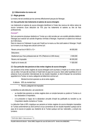 Fiscalité indirecte & directe – 2ème LNSG / Support du cours & Cahier de TD – Année Univ.2020/2021–
F.DERBEL
103
§ 2 -Détermination du revenu net
2.1 -Règle générale
Le revenu net est constitué par les sommes effectivement perçues de l'étranger.
2.2 -Cas particulier des traitements et salaires de source étrangère
Les traitements et salaires de source étrangère bénéficient à l'instar des revenus de même nature de
source tunisienne d'une déduction de 10% pour les traitements et salaires au titre de frais
professionnels.
Exemple67:
Soit une personne physique résidente en Tunisie qui a été recrutée par une société pétrolière établie à
l'étranger pour exercer son activité d'ingénieur chimiste à l'étranger, moyennant un salaire brut mensuel
de 4 000 dinars.
Dans la mesure où l'intéressé n'a pas subi l'impôt sur le revenu au titre dudit salaire à l'étranger, l'impôt
sur le revenu à sa charge sera calculé comme suit :
Revenu annuel brut 4 000 D x 12 = 48 000,000
Déductions :
Abattement pour frais professionnels de 10% (Plafonné à 2.000 dinars) 2 000,000
Revenu net imposable 46 000,000
Impôt sur le revenu dû 11 820,000
2.3 -Cas particulier des pensions et des rentes viagères de source étrangère
Les pensions et les rentes viagères de source étrangère sont soumises à l’impôt sur le revenu dans le
cas où elles n’ont pas été soumises à l’impôt dans le pays de la source. Dans cette hypothèse et si en
présence d’une convention internationale de non double imposition, le droit d’imposer les conventions
appartient à la Tunisie, le revenu catégoriel est déterminé comme suit :
Montant brut de la pension ou de la rente viagère
A déduire 80% du montant brut
= Revenu catégoriel net imposable
Le bénéfice de cette déduction, est subordonné :
- au transfert des pensions ou rentes viagères dans un compte bancaire ou postal en Tunisie ou à
leur déclaration à l’importation,
- à la production à l’appui de la déclaration annuelle d’impôt les justificatifs du transfert ou de
l’importation desdits montants en Tunisie.
La déduction fixée à 80% s’applique aux pensions et rentes viagères de source étrangère imposables
en Tunisie conformément au droit commun et aux conventions de non double imposition quelque soit le
pays de la source et payées aux résidents de la Tunisie quelque soit leur nationalité, y compris les
tunisiens.
67TEXTE DGI 1998/14 - Note commune n° 13
 