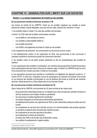 Fiscalité indirecte & directe – 2ème LNSG / Support du cours & Cahier de TD – Année Univ.2020/2021–
F.DERBEL
105
CHAPITRE 10 - GENERALITES SUR L’IMPOT SUR LES SOCIETES
Section 1 -Le champ d’application de l’impôt sur les sociétés
§1-Les personnes morales tunisiennes soumises à l’IS
Aux termes de l’article 45 du CIRPPIS, l’impôt sur les sociétés s'applique aux sociétés et autres
personnes morales ci-après désignées, quel que soit leur objet, exerçant leur activité en Tunisie:
1- les sociétés visées à l’article 7 du code des sociétés commerciales ;
L’article 7 du CSC traite des sociétés commerciales suivantes :
- Les sociétés en commandite par actions,
- Les sociétés à responsabilité limitée et ;
- Les sociétés anonymes.
- Les SUARL sont également soumises à l’impôt sur les sociétés
2- les coopératives de production, de consommation ou de services et leurs unions;
3- les établissements publics et les organismes de l'Etat, des gouvernorats et des communes à
caractère industriel et commercial jouissant de l'autonomie financière ;
4- les sociétés civiles s'il est établi qu'elles présentent en fait les caractéristiques des sociétés de
capitaux;
5- Les coparticipants des sociétés en participation, les membres des groupements d’intérêt économique
et les coparticipants dans les fonds communs de créances visés à l’article 4 du CIRPPIS lorsqu’ils ont la
forme de personnes morales soumises à l’impôt sur les sociétés.
6- Les associations exerçant leurs activités en contradiction à la législation les régissant à partir du 1er
Janvier 201569. A notre avis, l’imposition couvre les associations qui exercent une activité à but lucratif
ou qui exercent des activités commerciales en vue de distribuer des fonds au profit de ses membres
dans leur intérêt personnel ou d’être utilisée dans le but d’évasion fiscale.
§2 -Les personnes morales tunisiennes exonérées de l’IS
Selon l’article 46 du CIRPPIS, sont exonérés de l’IS dans la limite de leur objet social :
- les groupements interprofessionnels qui ne réalisent pas à titre principal des activités lucratives et
dont les ressources sont d'origine fiscale ou parafiscale ;
- les assurances mutuelles régulièrement constituées ;
- les caisses d'épargne et de prévoyance administrées gratuitement ;
- les établissements publics, les organismes de l'Etat ou des collectivités publiques locales sans but
lucratif ;
- les coopératives de services dont l'activité concourt à la commercialisation des produits agricoles
ou de pêche et opérant dans l'enceinte des marchés de gros ;
- les coopératives de services agricoles et de pêche ;
- les coopératives ouvrières de production ;
- la Caisse des Prêts et de Soutien des Collectivités Locales ;
- les sociétés d'investissement à capital variable.
69 Ajouté par l’article 21 de la LF 2015.
 