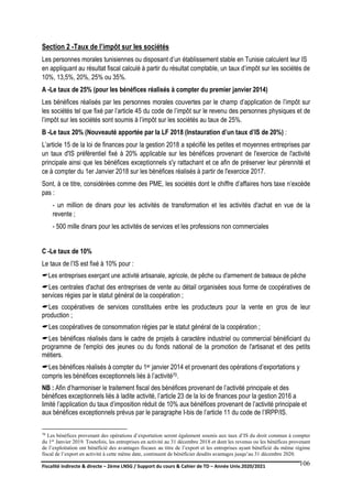 Fiscalité indirecte & directe – 2ème LNSG / Support du cours & Cahier de TD – Année Univ.2020/2021–
F.DERBEL
106
Section 2 -Taux de l’impôt sur les sociétés
Les personnes morales tunisiennes ou disposant d’un établissement stable en Tunisie calculent leur IS
en appliquant au résultat fiscal calculé à partir du résultat comptable, un taux d’impôt sur les sociétés de
10%, 13,5%, 20%, 25% ou 35%.
A -Le taux de 25% (pour les bénéfices réalisés à compter du premier janvier 2014)
Les bénéfices réalisés par les personnes morales couvertes par le champ d’application de l’impôt sur
les sociétés tel que fixé par l’article 45 du code de l’impôt sur le revenu des personnes physiques et de
l’impôt sur les sociétés sont soumis à l’impôt sur les sociétés au taux de 25%.
B -Le taux 20% (Nouveauté apportée par la LF 2018 (Instauration d’un taux d’IS de 20%) :
L’article 15 de la loi de finances pour la gestion 2018 a spécifié les petites et moyennes entreprises par
un taux d'IS préférentiel fixé à 20% applicable sur les bénéfices provenant de l'exercice de l'activité
principale ainsi que les bénéfices exceptionnels s'y rattachant et ce afin de préserver leur pérennité et
ce à compter du 1er Janvier 2018 sur les bénéfices réalisés à partir de l'exercice 2017.
Sont, à ce titre, considérées comme des PME, les sociétés dont le chiffre d’affaires hors taxe n’excède
pas :
- un million de dinars pour les activités de transformation et les activités d'achat en vue de la
revente ;
- 500 mille dinars pour les activités de services et les professions non commerciales
C -Le taux de 10%
Le taux de l’IS est fixé à 10% pour :
Les entreprises exerçant une activité artisanale, agricole, de pêche ou d'armement de bateaux de pêche
Les centrales d'achat des entreprises de vente au détail organisées sous forme de coopératives de
services régies par le statut général de la coopération ;
Les coopératives de services constituées entre les producteurs pour la vente en gros de leur
production ;
Les coopératives de consommation régies par le statut général de la coopération ;
Les bénéfices réalisés dans le cadre de projets à caractère industriel ou commercial bénéficiant du
programme de l'emploi des jeunes ou du fonds national de la promotion de l'artisanat et des petits
métiers.
Les bénéfices réalisés à compter du 1er janvier 2014 et provenant des opérations d’exportations y
compris les bénéfices exceptionnels liés à l’activité70.
NB : Afin d’harmoniser le traitement fiscal des bénéfices provenant de l’activité principale et des
bénéfices exceptionnels liés à ladite activité, l’article 23 de la loi de finances pour la gestion 2016 a
limité l’application du taux d’imposition réduit de 10% aux bénéfices provenant de l’activité principale et
aux bénéfices exceptionnels prévus par le paragraphe I-bis de l’article 11 du code de l’IRPP/IS.
70 Les bénéfices provenant des opérations d’exportation seront également soumis aux taux d’IS du droit commun à compter
du 1er Janvier 2019. Toutefois, les entreprises en activité au 31 décembre 2018 et dont les revenus ou les bénéfices provenant
de l’exploitation ont bénéficié des avantages fiscaux au titre de l’export et les entreprises ayant bénéficié du même régime
fiscal de l’export en activité à cette même date, continuent de bénéficier desdits avantages jusqu’au 31 décembre 2020.
 