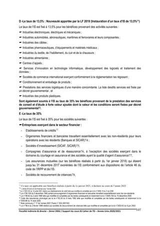 Fiscalité indirecte & directe – 2ème LNSG / Support du cours & Cahier de TD – Année Univ.2020/2021–
F.DERBEL
107
D -Le taux de 13,5% : Nouveauté apportée par la LF 2019 (Instauration d’un taux d’IS de 13,5%71)
Le taux de l’IS est fixé à 13,5% pour les bénéfices provenant des activités suivantes :
 Industries électroniques, électriques et mécaniques ;
 Industries automobiles, aéronautiques, maritimes et ferroviaires et leurs composantes ;
 Industries des câbles ;
 Industries pharmaceutiques, d’équipements et matériels médicaux ;
 Industries du textile, de l’habillement, du cuir et de la chaussure ;
 Industries alimentaires ;
 Centres d’appels ;
 Services d’innovation en technologie informatique, développement des logiciels et traitement des
données ;
 Sociétés de commerce international exerçant conformément à la règlementation les régissant ;
 Conditionnement et emballage de produits ;
 Prestations des services logistiques d’une manière concomitante. La liste desdits services est fixée par
un décret gouvernemental ; et
 Industries des produits plastiques.
Sont également soumis à l’IS au taux de 35% les bénéfices provenant de la prestation des services
de conseil et d’étude à forte valeur ajoutée dont la valeur et les conditions seront fixées par décret
gouvernemental72.
E -Le taux de 35%
Le taux de l’IS est fixé à 35% pour les sociétés suivantes :
Entreprises exerçant dans le secteur financier :
- Etablissements de crédits73
- Organismes financiers et bancaires travaillant essentiellement avec les non-résidents pour leurs
opérations avec les résidents (Banques et SICAR)74 ;
- Sociétés d’investissement (SICAF, SICAR)75,
- Compagnies d’assurance et de réassurance76, à l’exception des sociétés exerçant dans le
domaine du courtage en assurance et des sociétés ayant la qualité d’agent d’assurance77,
- Les assurances mutuelles (sur les bénéfices réalisés à partir du 1er janvier 2018) qui étaient
jusqu'au 31 décembre 2017 exonérées de l’IS conformément aux dispositions de l’article 46 du
code de l’IRPP et de l’IS.
- Sociétés de recouvrement de créances78,
71 Ce taux est applicable aux bénéfices réalisés à partir du 1e janvier 2021, à déclarer au cours de l’année 2022
72 L’article 26 de la loi de finances pour l’année 2020.
73
Loi n°2001-65 du 10 juillet 2001 relative aux établissements de crédit telle que modifiée et complétée par la loi n°2006-19 du 2 mai 2006
74 Loi n°85-108 du 6 décembre 1985 portant encouragement d’organismes financiers et bancaires travaillant essentiellement avec les non-résidents
75 Loi n°88-92 du 2 août 1988 telle que modifiée et complétée par les textes subséquents et notamment la loi n°2005-104 du 19 décembre 2005
76 Code des assurances promulgué par la loi n°92-24 du 9 mars 1992 telle que modifiée et complétée par les textes subséquents et notamment la loi
n°2005-86 du 15 août 2005
77 Note commune n° 17 de l’année 2007 (Texte n° DGI 2007/30)
78 Loi n°98-4 du 2 février 1998 relative aux sociétés de recouvrement de créances telle que modifiée et complétée par la loi n°2003-42 du 9 juin 2003
 
