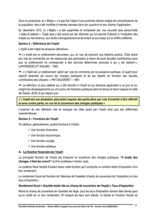 Fiscalité indirecte & directe – 2ème LNSG / Support du cours & Cahier de TD – Année Univ.2020/2021–
F.DERBEL
11
Sous le protectorat, la « Mejba » n’a pas fait l’objet d’une profonde refonte malgré les revendications de
la population, elle a été modifiée à maintes reprises dans son quantum et son champ d’application.
En décembre 1913, la « Mejba » a été supprimée et remplacée par une nouvelle taxe personnelle
« adâa al istitane ». Cette taxe a été suivie par les réformes qui ont permis d’aboutir à l’institution des
impôts sur les revenus, aux droits d’enregistrement et de timbre et aux taxes sur le chiffre d’affaires.
Section 2 – Définitions de l’impôt
L’impôt a fait l’objet de plusieurs définitions -
« L’impôt est un prélèvement pécuniaire, qui, en vue de subvenir aux besoins publics, l’Etat opère
par voie de contraintes sur les ressources des particuliers à raison de leurs facultés contributives sans
que ce prélèvement ne corresponde à des services déterminés procurés à qui y est astreint ».
LAFERRIERE ET WALINE – 1952
 « L’impôt est un prélèvement opéré par voie de contrainte par la puissance publique, et ayant pour
objectif essentiel de couvrir les charges publiques et de les répartir en fonction des facultés
contributives des citoyens ». PM GAUDEMET – 1981
 La définition la plus célèbre qui a été donnée à l’impôt et qui demeure applicable à ce jour et ce,
malgré les développements qui ont connu les finances publiques dans le temps et dans l’espace et celle
de Gaston JEZE et qui stipule que -
« L’impôt est une prestation pécuniaire requise des particuliers par voie d’autorité à titre définitif
et sans contre partie, en vue de la couverture des charges publiques »
L’examen de ces définition met en exergue les rôles joués par l’impôt ainsi que ses différentes
caractéristiques
Section 3 – Fonctions de l’impôt
On attribue, généralement, quatre fonctions à l’impôt -
 Une fonction financière,
 Une fonction économique,
 Une fonction sociale.
 Une fonction politique
A- La fonction financière de l’impôt
La principale fonction de l’impôt est d’assurer la couverture des charges publiques. “Il existe des
charges, il faut les couvrir” écrit le professeur Gaston Jeze.
Le système fiscal remplit d’autant mieux cette fonction qu'il comporte un nombre réduit d’imposition d'un
bon rendement.
Le rendement fiscal est fonction de l'étendue de l’assiette (champ de couverture de l'imposition) et des
taux d’imposition -
Rendement fiscal = Assiette totale liée au champ de couverture de l'impôt x Taux d'imposition
Moins le champ de couverture de l’assiette est large, plus les taux d'imposition doivent être élevés pour
qu’un impôt ait un bon rendement. Or lorsque les taux sont élevés, la fraude et l’évasion fiscale se
 