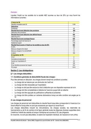 Fiscalité indirecte & directe – 2ème LNSG / Support du cours & Cahier de TD – Année Univ.2020/2021–
F.DERBEL
111
Exemple :
Liquidez l’impôt sur les sociétés de la société ABC soumise au taux de 25% qui vous fournit les
informations suivantes :
I/ Calcul de l'IS
Résultat comptable avant IS 1 000
Déductions
Dividendes -50
Résultat fiscal avant déduction des provisions 950
Déductions des provisions 0
Résultat fiscal avant déduction des déficits fiscaux 950
Déficit fiscal N-1 -120
Résultat fiscal avant avantages fiscaux 830
Pourcentage export de l'exercice N 20%
Abattement export -166
Résultat fiscal soumis à l’impôt sur les sociétés au taux de 25% 664
IS 25% 166
Minimum d'impôt 0,2% CALB 12
Minimum d'impôt 0,1% CA EXPORT 1.5
à retenir 166
II/ Liquidation de l'IS
IS N-1 4
Acomptes provisionnels N 0
Avance sur importations N -50
IS dû 166
IS sur bénéfice provenant de l’export 16,6
IS à payer 132,6
Section 2 -Les réintégrations
§ 1 -Les charges déductibles :
1.1 -Conditions générales de déductibilité fiscale des charges :
Pour être admises en déduction, les charges doivent remplir les conditions suivantes :
- La charge doit se traduire par une diminution de l’actif net
- La charge doit être nécessitée par l’exploitation
- La charge ne doit pas être exclue du droit à déduction par une disposition expresse de la loi
- La charge doit être comptabilisée et déduite de l’exercice auquel elle se rattache
- La charge doit être appuyée de justifications suffisantes et probantes
- La charge doit être portées sur certaines déclarations lorsqu’une telle condition est exigée par la
loi
A -Les charges de personnel
Les charges de personnel sont déductibles du résultat fiscal lorsqu’elles correspondent à l’exercice d’un
travail effectif et lorsqu’elles ne sont pas excessives par rapport au travail fourni.
Les charges déductibles incluent les rémunérations, les charges sociales, les indemnités de
licenciements ou de fin de carrière et de façon générale toutes les dépenses diverses supportées dans
l’intérêt de l’intérêt des salariés et lorsque l’entreprise est soumise à l’IS, des dirigeants.
En revanche, ne sont pas déductibles, le salaire de l’exploitant individuel, de l’associé en nom.(infra).
 