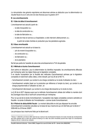 Fiscalité indirecte & directe – 2ème LNSG / Support du cours & Cahier de TD – Année Univ.2020/2021–
F.DERBEL
112
La rémunération des gérants majoritaires est désormais admise en déduction pour la détermination du
résultat fiscal et ce en vertu de la loi des finances pour la gestion 2011
B -Les amortissements
B.1 -Date de début d’amortissement
L’amortissement est calculé à partir de :
- la date d’acquisition ou ;
- la date de construction ou ;
- la date de fabrication ou ;
- la date de mise en service ou d’exploitation, si elle intervient ultérieurement, ou ;
à partir de la date d’entrée en production pour les plantations agricoles.
B.2 -Base amortissable
L’amortissement est calculé sur la base du :
- prix de revient d’acquisition ou ;
- de construction ou ;
- de fabrication ou ;
- de la plantation.
Ne fait pas partie de l’assiette de calcul des amortissements la TVA récupérable.
B.3 -Méthode et durée d’amortissement
Sont admis en déduction, pour la détermination du bénéfice imposable, les amortissements effectués
par l’entreprise selon les règles fixées par la législation comptable.
Il en résulte l’acceptation par la fiscalité des méthodes d’amortissement admises par la législation
comptable et notamment celles citées, à titre indicatif, par le § 35 de la NCT 5.
- l’amortissement constant, qui conduit à une charge constante sur la durée d’utilisation du bien ;
- l’amortissement variable (basé sur la production par référence à l’emploi du bien), qui conduit à une
charge proportionnelle à l’utilisation du bien ; et
- l’amortissement décroissant, qui conduit à une charge décroissante sur la durée du bien.
Le § 26 de la NCT dispose aussi que la méthode d’amortissement utilisée doit refléter la manière dont
les avantages futurs liés à l’actif sont consommés par l’entreprise.
Pour ce qui est de la durée d’amortissement, l’acceptation des règles comptables conduit à admettre en
fiscalité « la durée d’utilisation de l’immobilisation » comme durée d’amortissement.
B.4 -Plafond de déductibilité fiscale : Le montant déductible ne doit pas dépasser les annuités
d’amortissement constantes calculées sur la base de taux maximums qui ont été fixés par le décret n°
2008-492 du 25 février 200883.
Les principaux taux maximums fixés par le décret sont :
83Décret n° 2008-492 du 25 février 2008, fixant les taux maximum des amortissements linéaires et la durée minimale des amortissements
des actifs exploités dans le cadre des contrats de leasing et la valeur des actifs immobilisés pouvant faire l'objet d'un amortissement
intégral au titre de I ‘année de leur utilisation
 