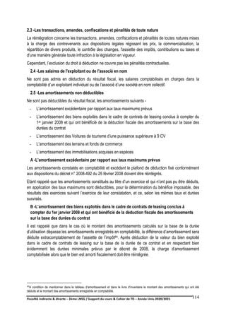 Fiscalité indirecte & directe – 2ème LNSG / Support du cours & Cahier de TD – Année Univ.2020/2021–
F.DERBEL
114
2.3 -Les transactions, amendes, confiscations et pénalités de toute nature
La réintégration concerne les transactions, amendes, confiscations et pénalités de toutes natures mises
à la charge des contrevenants aux dispositions légales régissant les prix, la commercialisation, la
répartition de divers produits, le contrôle des changes, l'assiette des impôts, contributions ou taxes et
d'une manière générale toute infraction à la législation en vigueur.
Cependant, l’exclusion du droit à déduction ne couvre pas les pénalités contractuelles.
2.4 -Les salaires de l'exploitant ou de l'associé en nom
Ne sont pas admis en déduction du résultat fiscal, les salaires comptabilisés en charges dans la
comptabilité d’un exploitant individuel ou de l’associé d’une société en nom collectif.
2.5 -Les amortissements non déductibles
Ne sont pas déductibles du résultat fiscal, les amortissements suivants -
- L’amortissement excédentaire par rapport aux taux maximums prévus
- L’amortissement des biens exploités dans le cadre de contrats de leasing conclus à compter du
1er janvier 2008 et qui ont bénéficié de la déduction fiscale des amortissements sur la base des
durées du contrat
- L’amortissement des Voitures de tourisme d’une puissance supérieure à 9 CV
- L’amortissement des terrains et fonds de commerce
- L’amortissement des immobilisations acquises en espèces
A -L’amortissement excédentaire par rapport aux taux maximums prévus
Les amortissements constatés en comptabilité et excédant le plafond de déduction fixé conformément
aux dispositions du décret n° 2008-492 du 25 février 2008 doivent être réintégrés.
Etant rappelé que les amortissements constitués au titre d’un exercice et qui n’ont pas pu être déduits,
en application des taux maximums sont déductibles, pour la détermination du bénéfice imposable, des
résultats des exercices suivant l’exercice de leur constatation, et ce, selon les mêmes taux et durées
susvisés.
B -L’amortissement des biens exploités dans le cadre de contrats de leasing conclus à
compter du 1er janvier 2008 et qui ont bénéficié de la déduction fiscale des amortissements
sur la base des durées du contrat
Il est rappelé que dans le cas où le montant des amortissements calculés sur la base de la durée
d’utilisation dépasse les amortissements enregistrés en comptabilité, la différence d’amortissement sera
déduite extracomptablement de l’assiette de l’impôt84. Après déduction de la valeur du bien exploité
dans le cadre de contrats de leasing sur la base de la durée de ce contrat et en respectant bien
évidemment les durées minimales prévus par le décret de 2008, la charge d’amortissement
comptabilisée alors que le bien est amorti fiscalement doit être réintégrée.
84A condition de mentionner dans le tableau d’amortissement et dans le livre d’inventaire le montant des amortissements qui ont été
déduits et le montant des amortissements enregistrés en comptabilité.
 