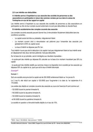 Fiscalité indirecte & directe – 2ème LNSG / Support du cours & Cahier de TD – Année Univ.2020/2021–
F.DERBEL
116
2.6 -Les intérêts non déductibles
A -Intérêts servis à l'exploitant ou aux associés des sociétés de personnes ou des
associations en participation à raison des sommes versées par eux dans la caisse de
l'entreprise en sus de leur apport en capital
Les intérêts servis à l'exploitant ou aux associés des sociétés de personnes ou des associations en
participation au titre de leur compte courant actionnaire ne sont pas déductibles du résultat fiscal.
B -Intérêts excédentaires des comptes courants des associés
Les comptes courants associés peuvent donner lieu à rémunération fiscalement déductible dans les
conditions suivantes -
- Le capital social doit être au préalable, intégralement libéré
- Le montant ouvrant droit à rémunération est plafonné pour l’ensemble des associés pris
globalement à 50% du capital social.
- Le taux d’intérêt ne dépasse pas 8% l’an.
Tout intérêt n’ouvre pas droit à déduction si le capital n’est pas intégralement libéré et tout intérêt versé
en dépassement des deux derniers plafonds n’est pas déductible.
Sur la base de ce qui précède, seront réintégrés aux résultats imposables -
- la quote-part des intérêts qui dépasse 8% calculée sur la base d'un montant n'excédant pas 50% du
capital
- la quote-part des intérêts relatifs aux sommes mises à la disposition de la société par les associés qui
dépasse 50% du capital et ce, quel que soit le taux d'intérêt décompté.
Exemple88
Exemple 1 -
Soit une société anonyme dont le capital est de 200.000D entièrement libéré au 1er janvier N.
Le 2 mai N, elle réduit son capital à 120.000D pour l'augmenter à la date du 1er septembre N à
170.000D.
Les soldes des dépôts en comptes courants des associés au cours de l'exercice N sont comme suit :
- 120.000D durant le premier trimestre N,
- 100.000D durant le deuxième trimestre N,
- 140.000D durant le troisième trimestre N,
- et 90.000D durant le quatrième trimestre N.
La société en question a rémunéré lesdits dépôts à un taux de 10%.
88BODI - Texte n° DGI 2004/22 - Note commune n° 18/2004
 
