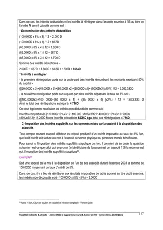 Fiscalité indirecte & directe – 2ème LNSG / Support du cours & Cahier de TD – Année Univ.2020/2021–
F.DERBEL
117
Dans ce cas, les intérêts déductibles et les intérêts à réintégrer dans l'assiette soumise à l'IS au titre de
l'année N seront calculés comme suit :
* Détermination des intérêts déductibles
(100.000D x 8% x 3) / 12 = 2.000 D
(100.000D x 8% x 1) / 12 = 667D
(60.000D x 8% x 4) / 12 = 1.600 D
(85.000D x 8% x 1) / 12 = 567 D
(85.000D x 8% x 3) / 12 = 1.700 D
Somme des intérêts déductibles -
2.000D + 667D + 1.600D + 567D + 1700D = 6534D
* Intérêts à réintégrer
- la première réintégration porte sur la quote-part des intérêts rémunérant les montants excédant 50%
du capital -
([(20.000D x 3)+(40.000D x 2)+(80.000D x2)+(55000D x1)+ (5000Dx3)]x10%) /12 = 3.083,333D
- la deuxième réintégration porte sur la quote-part des intérêts dépassant le taux de 8% soit -
([(100.000Dx3)+100 000D+(60 000D x 4) + (85 000D x 4) ]x2%) / 12 = 1.633,333 D
Ainsi le total des réintégrations est égal à 4 716D
On peut également recalculer les intérêts non déductibles comme suit -
Intérêts comptabilisés (120.000x10%x3/12+100.000 x10%x3/12+140.000 x10%x3/12+90000
x10%x3/12)=11.250D Moins Intérêts déductibles 6534D égal total des réintégrations 4 716D.
C -Imposition des intérêts supplétifs sur les sommes mises par la société à la disposition des
associés
Tout compte courant associé débiteur est réputé productif d'un intérêt imposable au taux de 8% l'an,
que ledit intérêt soit facturé ou non à l'associé personne physique ou personne morale bénéficiaire.
Pour savoir si l'imposition des intérêts supplétifs s'applique ou non, il convient de se poser la question
suivante - est-ce que celui qui emprunte (le bénéficiaire de l'avance) est un associé ? Si la réponse est
oui, l'imposition des intérêts supplétifs s'applique89.
Exemple90
Soit une société qui a mis à la disposition de l'un de ses associés durant l'exercice 2003 la somme de
100.000D moyennant un taux d'intérêt de 5%.
Dans ce cas, il y a lieu de réintégrer aux résultats imposables de ladite société au titre dudit exercice,
les intérêts non décomptés soit - 100.000D x (8% - 5%) = 3.000D
89Raouf Yaich, Cours de soutien en fiscalité de révision comptable - Version 2008
 