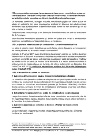 Fiscalité indirecte & directe – 2ème LNSG / Support du cours & Cahier de TD – Année Univ.2020/2021–
F.DERBEL
120
2.11 -Les commissions, courtages, ristournes commerciales ou non, rémunérations payées aux
salariés et aux non salariés en contrepartie d’un travail occasionnel ou accidentel en dehors de
leur activité principale, honoraires non déclarés dans la déclaration de l’employeur
Les honoraires, commissions, courtages, ristournes, rémunérations payées aux salariés et aux non
salariés en contrepartie d’un travail occasionnel ou accidentel en dehors de leur activité principale
doivent faire l’objet d’une déclaration à l’administration fiscale avant le 1er mars de l’année qui suit leur
prise en compte en charges.
Toute omission est sanctionnée par la non déductibilité du montant omis ou non porté sur la déclaration
dite de l’employeur.
Selon la doctrine administrative, les sommes qui doivent être portées à ce titre sur la déclaration sont
les sommes comptabilisées, qu’elles aient été payées ou non payées.
2.12 -Les jetons de présence autres que correspondant à un remboursement de frais
Les jetons de présence ne sont déductibles que pour la fraction estimée équivalente au remboursement
des frais de présence aux réunions du conseil d’administration92.
A compter du 1er Janvier 2017, toutes rémunérations et avantages93 accordés aux membres du conseil
d’administration ou du conseil de surveillance, directoires et comités dans les sociétés anonymes et les
sociétés en commandite par actions sont désormais déductibles en totalité de l’assiette de l’impôt sur
les sociétés qui les ont servi (La limitation de la déductibilité à la fraction estimée équivalente au
remboursement des frais de présence aux réunions a été enlevée conformément aux dispositions de la
l’article 30 de la LF 2017) à condition de les mentionner au niveau de la déclaration de l’employeur
(Article 30 de la LF 2017).
2.13 -Les subventions accordées aux entreprises
A -Subventions d’investissement reçus au titre des immobilisations amortissables
Les subventions d’équipement accordées aux entreprises ne sont pas comprises dans les résultats de
l’année de leur encaissement. Ces subventions doivent être rapportées aux résultats nets des exercices
à concurrence du montant des amortissements pratiqués, (et fiscalement déductibles) à la clôture
desdits exercices, sur le prix de revient des immobilisations amortissables, lorsqu’elles sont utilisées
pour la création ou l’acquisition de ces immobilisations.
B –Subventions d’investissement reçus au titre des immobilisations non amortissables
Lorsque la subvention d'investissement est affectée à une immobilisation non amortissable, elle doit
être rapportée par fraction égale au résultat de chacune des 10 années y compris celle de la création ou
de l'acquisition de ladite immobilisation.
C -Subventions accordées aux entreprises et destinées à financer les investissements
immatériels
Ces subventions sont à rapporter aux résultats nets de chaque année durant 10 ans à compter de
l’année de leur encaissement.
92Les jetons de présence constituent des revenus de valeurs mobilières passibles de l’IRPP entre les mains des personnes physiques
bénéficiaires et des produits imposables passibles de l’IS entre les mains des personnes morales qui les reçoivent.
93 Toutes ces rémunérations doivent faire l’objet d’une retenue à la source au taux de 20%.
 