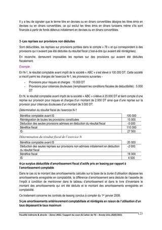 Fiscalité indirecte & directe – 2ème LNSG / Support du cours & Cahier de TD – Année Univ.2020/2021–
F.DERBEL
123
Il y a lieu de signaler que le terme titre en devises ou en dinars convertibles désigne les titres émis en
devises ou en dinars convertibles, ce qui exclut les titres émis en dinars tunisiens même s'ils sont
financés à partir de fonds détenus initialement en devises ou en dinars convertibles.
3 -Les reprises sur provisions non déduites
Sont déductibles, les reprises sur provisions portées dans le compte « 78 » et qui correspondent à des
provisions qui n’avaient pas été déduites du résultat fiscal (c'est-à-dire qui avaient été réintégrées).
En revanche, demeurent imposables les reprises sur des provisions qui avaient été déduites
fiscalement.
Exemple :
En N-1, le résultat comptable avant impôt de la société « ABC » s’est élevé à 100.000 DT. Cette société
a inscrit parmi les charges de l’exercice N-1, les provisions suivantes -
- Provisions pour risques et charges : 10.000 DT
- Provisions pour créances douteuses (remplissant les conditions fiscales de déductibilité) : 5.000
DT
En N, le résultat comptable avant impôt de la société « ABC » s’élève à 20.000 DT et tient compte d’une
reprise sur provision pour risques et charges d’un montant de 2.000 DT ainsi que d’une reprise sur la
provision pour créances douteuses d’un montant de 3.000 DT.
Détermination du résultat fiscal de l’exercice N-1
Bénéfice comptable avant IS 100 000
Réintégration de toutes les provisions constituées 15 000
Déduction des seules provisions admises en déduction du résultat fiscal -5 000
Bénéfice fiscal 110 000
IS 27 500
Détermination du résultat fiscal de l’exercice N
Bénéfice comptable avant IS 20 000
Déduction des seules reprises sur provisions non admises initialement en déduction
du résultat fiscal
-2 000
Bénéfice fiscal 18 000
IS 4 500
4-Le surplus déductible d’amortissement fiscal d’actifs pris en leasing par rapport à
l’amortissement comptable
Dans le cas où le montant des amortissements calculés sur la base de la durée d’utilisation dépasse les
amortissements enregistrés en comptabilité, la différence d’amortissement sera déduite de l’assiette de
l’impôt à condition de mentionner dans le tableau d’amortissement et dans le livre d’inventaire le
montant des amortissements qui ont été déduits et le montant des amortissements enregistrés en
comptabilité.
Ce traitement concerne les contrats de leasing conclus à compter du 1er janvier 2008.
5-Les amortissements antérieurement comptabilisés et réintégrés en raison de l’utilisation d’un
taux dépassant le taux maximum
 