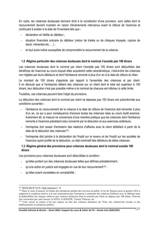 Fiscalité indirecte & directe – 2ème LNSG / Support du cours & Cahier de TD – Année Univ.2020/2021–
F.DERBEL
127
En outre, les créances douteuses donnant droit à la constitution d'une provision, sont celles dont le
recouvrement devient incertain en raison d'évènements intervenus avant la clôture de l'exercice et
continuant à exister à la date de l'inventaire tels que -
- déclaration en faillite du débiteur ;
- situation financière précaire du débiteur (retour de traites ou de chèques impayés, rupture de
stock, méventes etc…. ) ;
- et tout autre indice susceptible de compromettre le recouvrement de la créance.
1.2 -Régime particulier des créances douteuses dont le nominal n'excède pas 100 dinars
Les créances douteuses dont le nominal par client n'excède pas 100 dinars sont déductibles des
bénéfices de l'exercice au cours duquel elles acquièrent cette caractéristique, c'est-à-dire les créances
non réglées par leurs débiteurs et dont l'échéance remonte à plus d'un an à la date de clôture du bilan.
Le montant de 100 dinars s'apprécie par rapport à l'ensemble des créances et par client.
Il en découle que si l'entreprise détient des créances sur un client dont le total est supérieur à 100
dinars, leur déduction n'est pas possible même si le nominal de chacune est inférieur à cette limite.
Toutefois, ces créances peuvent faire l'objet de provisions.
La déduction des créances dont le nominal par client ne dépasse pas 100 dinars est subordonnée aux
conditions suivantes -
- l'échéance du recouvrement de la créance à la date de clôture de l'exercice doit remonter à plus
d'un an, ce qui a pour conséquence d'exclure toutes les créances nées au cours dudit exercice.
Autrement dit, la mesure ne concernera d'une manière pratique que les créances dont l'échéance
remonte à l'exercice précédant celui concerné par la déduction et aux exercices antérieurs.
- l'entreprise doit cesser d'entretenir des relations d'affaires avec le client défaillant à partir de la
date de la déduction des créances102.
- l'entreprise doit joindre à la déclaration de l'impôt sur le revenu et de l'impôt sur les sociétés de
l'exercice ayant profité de la déduction, un état nominatif des débiteurs de telles créances.
1.3 -Régime général des provisions pour créances douteuses dont le nominal excède 100
dinars
Les provisions pour créances douteuses sont déductibles à condition :
- qu'elles portent sur des créances douteuses telles que définies précédemment ;
- qu'une action en justice soit engagée en vue de leur recouvrement103 ;
- qu'elles soient constatées en comptabilité ;
101 TEXTE DGI N° 91/15 - Note commune n° 13
102 Dans le souci d’assainir les bilans des entreprises prêtant des services au public, la loi de finances pour la gestion 2016 a
supprimé la condition relative à la non continuation par l'entreprise à entretenir des relations d'affaires avec le débiteur pour
la déductibilité des charges relatives aux créances douteuses dont le nominal par client ne dépasse pas 100 dinars. Peuvent
être concernées par cette mesure, la STEG, la SONEDE, Tunisie Télécom, etc.
103 Cette action en justice n’est pas requise au titre des créances douteuses de l’Etat, des collectivités locales et des
établissements et entreprises publics.
 