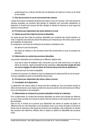 Fiscalité indirecte & directe – 2ème LNSG / Support du cours & Cahier de TD – Année Univ.2020/2021–
F.DERBEL
128
- qu'elles figurent sur un état qui doit être joint à la déclaration de l'impôt sur le revenu ou de l'impôt
sur les sociétés.
1.4 -Sort des provisions en cas de recouvrement des créances
Lorsque les provisions constituées deviennent sans objet au cours d'un exercice, c'est à dire lorsque les
créances auxquelles ces provisions déjà déduites se rapportent sont recouvrées partiellement ou
totalement, le montant ainsi recouvré doit être réintégré au résultat de l'exercice au cours duquel est
intervenu le recouvrement.
§ 2 -Provisions pour dépréciation des stocks destinés à la vente
2.1 -Stocks pouvant faire l'objet de provisions déductibles
Les stocks pouvant faire l'objet de provisions déductibles sont constitués des produits destinés à la
vente. Il s'agit donc des stocks de produits finis détenus par l'entreprise pour être vendus dans le cadre
de la réalisation de l'objet social.
En conséquence, sont exclus de la déduction les provisions constituées au titre :
- des stocks en cours de production,
- des stocks de matières ou des fournitures devant être consommées au cours du processus de
production.
2.2 -Détermination du montant des provisions déductibles
Les provisions déductibles sont constituées par la différence négative entre :
- d'une part la valeur de réalisation nette, c'est-à-dire le prix de vente normal connu à la date de
clôture de l'exercice, majoré éventuellement des subventions, mais sans tenir compte des frais
non encore engagés à la date de clôture de l'exercice tels que les frais de distribution et ;
- d'autre part le prix de revient comptabilisé.
La fraction de la provision non déduite en raison du dépassement du plafond de 50% du prix de revient
n’est pas susceptible de report sur les bénéfices fiscaux futurs.
§ 3 -Provisions pour dépréciation des actions cotées en bourse
3.1 -Constatation de la dépréciation
La dépréciation des actions cotées en bourse peut être constatée par voie de provisions lorsqu'à la
clôture de l'exercice leur cours moyen journalier de la bourse du dernier mois dudit exercice est inférieur
à leur coût d'acquisition ou de souscription.
3.2 -Détermination du montant de la provision déductible et limite de la déduction
Pour la détermination du montant des provisions déductibles, les actions sont évaluées par référence
au cours moyen journalier de la bourse du dernier mois de l'exercice au titre duquel les provisions ont
été constituées.
Dans ce cas, le montant de la provision pour dépréciation des actions en question est égale à la
différence entre leur coût d'acquisition ou de souscription et leur cours moyen journalier à la bourse du
dernier mois de l'exercice au titre duquel les provisions sont constituées, mais la déduction du montant
des provisions ainsi déterminé s’effectue dans le respect du plafond de déductibilité des provisions
(infra).
 