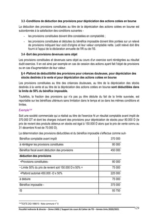 Fiscalité indirecte & directe – 2ème LNSG / Support du cours & Cahier de TD – Année Univ.2020/2021–
F.DERBEL
129
3.3 -Conditions de déduction des provisions pour dépréciation des actions cotées en bourse
La déduction des provisions constituées au titre de la dépréciation des actions cotées en bourse est
subordonnée à la satisfaction des conditions suivantes -
- les provisions constituées doivent être constatées en comptabilité ;
- les provisions constituées et déduites du bénéfice imposable doivent être portées sur un relevé
de provisions indiquant leur coût d'origine et leur valeur comptable nette. Ledit relevé doit être
fourni à l'appui de la déclaration annuelle de l'IR ou de l'IS.
3.4 -Sort des provisions devenues sans objet
Les provisions constituées et devenues sans objet au cours d'un exercice sont réintégrées au résultat
dudit exercice. Il en est ainsi par exemple en cas de cession des actions ayant fait l'objet de provisions
ou en cas d'augmentation de leur valeur.
§ 4 -Plafond de déductibilité des provisions pour créances douteuses, pour dépréciation des
stocks destinés à la vente et pour dépréciation des actions cotées en bourse
Les provisions constituées au titre des créances douteuses, au titre de la dépréciation des stocks
destinés à la vente et au titre de la dépréciation des actions cotées en bourse sont déductibles dans
la limite de 50% du bénéfice imposable.
Toutefois, la fraction des provisions qui n'a pas pu être déduite du fait de la limite susvisée, est
reportable sur les bénéfices ultérieurs sans limitation dans le temps et ce dans les mêmes conditions et
limites.
Exemple104
Soit une société commerciale qui a réalisé au titre de l'exercice N un résultat comptable avant impôt de
370.000 DT et dont les charges incluent des provisions pour dépréciation de stocks pour 80.000 D (le
prix de revient des produits détenus en stocks est égal à 150.000 D alors que le prix de vente connu au
31 décembre N est de 70.000 D).
La détermination des provisions déductibles et du bénéfice imposable s'effectue comme suit-
Bénéfice comptable avant impôt 370 000
à réintégrer les provisions constituées 80 000
Bénéfice fiscal avant déduction des provisions 450 000
déduction des provisions
•Provisions constituées- 80 000
• Limite 50% du prix de revient soit 150.000 D x 50% = 75 000
•Plafond autorisé -
450.000 D x 50% 225 000
à déduire 75 000
Bénéfice imposable - 375 000
IS 93 750
104TEXTE DGI 1998/10 - Note commune n° 9
 