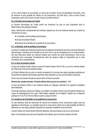 Fiscalité indirecte & directe – 2ème LNSG / Support du cours & Cahier de TD – Année Univ.2020/2021–
F.DERBEL
13
Si l'on a bien compris ce qui précède, on verra que le meilleur moyen de développer l'économie, c'est
de diminuer le plus possible les impôts sur les producteurs. De cette façon, ceux-ci auront l'esprit
d'entreprise, parce qu'ils seront mus par l'espoir du profit (manfa'a)."
B. La fonction économique de l’impôt
La fonction économique de l’impôt prend une dimension de plus en plus importante dans la
détermination des politiques fiscales.
Aussi, cette fonction comportet-elle de nombreux aspects qui ont une incidence directe sur la santé de
l’économie d’un pays -
 La fiscalité, outil de politique économique ;
Le taux de pression fiscale ;
Incidence de la fiscalité sur la qualité de la concurrence ;
§ 1- La fiscalité, outil de politique économique
La prise en compte des incidences fiscales par les dirigeants d'entreprise dans leurs prises de décisions
économiques, l'incidence de la fiscalité sur les prix et par voie de conséquence sur la consommation,
font que l'Etat peut utiliser les mesures fiscales pour orienter les choix économiques. C'est le cas
notamment pour encourager l'investissement dans les secteurs ciblés et l'exportation par le code
d'incitations aux investissements.
§ 2- Le taux de pression fiscale
Le taux de pression fiscale mesure la part du Produit Intérieur Brut (P.I.B.) au prix du marché prélevé
par l'Etat sous la forme de recettes fiscales.
Le Produit Intérieur Brut au prix du marché correspond à la somme des valeurs ajoutées produites par
l'ensemble des agents économiques exprimée taxes prélevées sur les consommations comprises.
Ainsi le taux de pression fiscale se calcule selon la formule suivante -
Somme des recettes fiscales / Produit Intérieur Brut (au prix du marché) = I / P
Le taux de pression fiscale a une incidence directe sur l'épargne nationale et la capacité compétitive
des entreprises.
Une étude empirique menée par Wagner a pu établir une relation entre le taux de pression fiscale et le
niveau de développement d'un pays. Cette relation appelée "loi de Wagner" postule que la dépense
publique en % du P.I.B. tend à s'élever quand un pays s'enrichit.
§ 3- Incidence de la fiscalité sur la qualité de la concurrence
Un des éléments clefs de l'économie de marché est l'existence d'une concurrence loyale entre les
opérateurs économiques. Le caractère loyal de la concurrence relève de la responsabilité de l'État et
détermine sur une longue période l'aptitude et la capacité compétitive d'une économie.
Lorsqu'il existe une fraude fiscale fortement répandue, elle peut fausser le jeu de la concurrence.
Dans un tel contexte, plus les taux d'imposition sont élevés, plus la rente du fraudeur est forte.
 