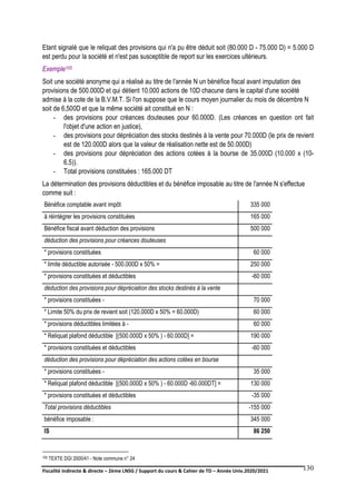 Fiscalité indirecte & directe – 2ème LNSG / Support du cours & Cahier de TD – Année Univ.2020/2021–
F.DERBEL
130
Etant signalé que le reliquat des provisions qui n'a pu être déduit soit (80.000 D - 75.000 D) = 5.000 D
est perdu pour la société et n'est pas susceptible de report sur les exercices ultérieurs.
Exemple105
Soit une société anonyme qui a réalisé au titre de l'année N un bénéfice fiscal avant imputation des
provisions de 500.000D et qui détient 10.000 actions de 10D chacune dans le capital d'une société
admise à la cote de la B.V.M.T. Si l'on suppose que le cours moyen journalier du mois de décembre N
soit de 6,500D et que la même société ait constitué en N :
- des provisions pour créances douteuses pour 60.000D. (Les créances en question ont fait
l'objet d'une action en justice),
- des provisions pour dépréciation des stocks destinés à la vente pour 70.000D (le prix de revient
est de 120.000D alors que la valeur de réalisation nette est de 50.000D)
- des provisions pour dépréciation des actions cotées à la bourse de 35.000D (10.000 x (10-
6,5)).
- Total provisions constituées : 165.000 DT
La détermination des provisions déductibles et du bénéfice imposable au titre de l'année N s'effectue
comme suit :
Bénéfice comptable avant impôt 335 000
à réintégrer les provisions constituées 165 000
Bénéfice fiscal avant déduction des provisions 500 000
déduction des provisions pour créances douteuses
* provisions constituées 60 000
* limite déductible autorisée - 500.000D x 50% = 250 000
* provisions constituées et déductibles -60 000
déduction des provisions pour dépréciation des stocks destinés à la vente
* provisions constituées - 70 000
* Limite 50% du prix de revient soit (120.000D x 50% = 60.000D) 60 000
* provisions déductibles limitées à - 60 000
* Reliquat plafond déductible [(500.000D x 50% ) - 60.000D] = 190 000
* provisions constituées et déductibles -60 000
déduction des provisions pour dépréciation des actions cotées en bourse
* provisions constituées - 35 000
* Reliquat plafond déductible [(500.000D x 50% ) - 60.000D -60.000DT] = 130 000
* provisions constituées et déductibles -35 000
Total provisions déductibles -155 000
bénéfice imposable : 345 000
IS 86 250
105 TEXTE DGI 2000/41 - Note commune n° 24
 