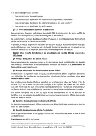 Fiscalité indirecte & directe – 2ème LNSG / Support du cours & Cahier de TD – Année Univ.2020/2021–
F.DERBEL
133
Il en est ainsi des provisions suivantes -
- Les provisions pour risques et charges
- Les provisions pour dépréciation des immobilisations corporelles ou incorporelles
- Les provisions pour dépréciation des actions non cotées ou des parts sociales107
- Les provisions pour dépréciation des actifs courants.
§ 7-Les provisions excédant les limites de déductibilité
Les provisions qui dépassent les limites de déductibilité (50% du prix de revient des stocks ou 50% du
bénéfice fiscal avant provisions) doivent être réintégrées au résultat fiscal.
La partie réintégrée en raison du dépassement de 50% du prix de revient des stocks est définitivement
perdue par l’entreprise en n’étant plus reportable.
Cependant, le reliquat de provisions non admis en déduction au cours d'une année donnée n'est pas
perdu définitivement pour l'entreprise qui a la faculté d'opérer la déduction de ce reliquat sur les
exercices ultérieurs tout en respectant, selon le cas, la limite des plafonds sus-indiqués.
Section 5-Les reports déficitaires et les amortissements réputés différés en périodes
déficitaires
§ 1 -Principe d’imputation des déficits fiscaux
Les pertes subies par les personnes morales au titre d'un exercice donné sont déductibles des résultats
des années qui suivent l'année au titre de laquelle les déficits ont été constatés et ce, dans la limite de
la cinquième année inclusivement.
§ 2 -Principe d’imputation des amortissements réputés différés
Conformément à la législation fiscale en vigueur, les amortissements différés en périodes déficitaires
sont déductibles des résultats des premiers exercices suivants celui de leur constatation, et ce, sans
limitation dans le temps.
Les amortissements réputés différés se rapportent aux amortissements prévus par l’article 12 bis du
code de l’impôt sur le revenu des personnes physiques et de l’impôt sur les sociétés soit ceux relatifs
aux actifs immobilisés et à leurs composantes propriétés de l’entreprise y compris les constructions sur
sol d’autrui ainsi qu’à ceux exploités dans le cadre des contrats de leasing ou relatifs aux concessions.
Par ailleurs, l’entreprise perd le droit du report de ces amortissements en cas de réalisation de
bénéfices et de non utilisation de ces bénéfices pour résorber les amortissements différés et ce dans la
limite des bénéfices réalisés.
§ 3 -Condition de déduction des amortissements différés
La déduction des amortissements différés est subordonnée à leur identification en tant que tel dans les
notes aux états financiers.
§ 4 -Modalité de déduction des déficits d'exploitation
Pour les personnes morales, il est appliqué l’ordre suivant d'imputation des pertes au titre de toute
année bénéficiaire -
Premièrement -les déficits reportables ;
107 Sous réserve des dispositions particulières pour les établissements de crédit et les SICAR.
 