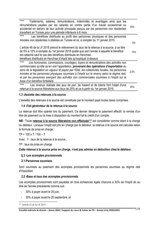 Fiscalité indirecte & directe – 2ème LNSG / Support du cours & Cahier de TD – Année Univ.2020/2021–
F.DERBEL
139
**** Traitements, salaires, rémunérations, indemnités et avantages ainsi que les
rémunérations payées par les salariés en contre partie d’un travail occasionnel ou
accidentel en dehors de leur activité principale perçus par les personnes non résidentes
travaillant en Tunisie pour une période inférieure à 6 mois
20%
**** Les bénéfices distribués au profit des personnes physiques et des personnes
morales non résidentes ni établies en Tunisie et ce, à compter du 1er janvier 2015.
L’article 46 de la LF 2018 prévoit le relèvement du taux de la retenue à la source, à ce titre
de 5% à 10% à compter du 1er janvier 2018 quelle que soit l’année à laquelle le bénéfice
est rattaché sauf le cas des bénéfices distribués en franchise.
bénéfices distribués en franchise d’impôt tels qu'expliqué ci-dessus
5%
10%
**** Les honoraires, commissions, courtages, loyers et rémunérations des activités non
commerciales qu’elle qu’en soit l’appellation, provenant des opérations d’exportation au
sens de la législation en vigueur et payés par l’Etat, les collectivités locales, les personnes
morales et les personnes physiques soumises à l’impôt sur le revenu selon le régime réel,
et par les personnes exerçant des activités non commerciales soumises à l’impôt sur la
base d’un bénéfice forfaitaire
2,5%
**** Les revenus réalisés des jeux de pari, de hasard et de loterie font l'objet d'une
retenue à la source libératoire aux taux de 25% et ce à partir du 1er janvier 2016.
25%
1.3 -Assiette des retenues à la source
L'assiette des retenues à la source est constituée par le montant payé toutes taxes comprises.
1.4 -Fait générateur de la retenue à la source
La retenue doit être opérée lors du paiement. Ce dernier désigne le paiement effectif, la remise d'un
titre de paiement ou la mise à disposition du montant tel le crédit d'un compte.
NB : Toute retenue à la source libératoire non effectuée117 est considérée comme étant à la charge
du débiteur. Lorsque l’impôt est pris en charge par le débiteur, la retenue à la source est calculée selon
la formule de prise en charge :
TP = 100 x T / 100 – T
Avec T : taux de la retenue à la source ;
TP : taux de prise en charge
Cette retenue à la source prise en charge, n’est pas admise en déduction chez le débiteur.
§ 2 -Les acomptes provisionnels
2.1-Personnes soumises
Sont soumises au paiement des acomptes provisionnels les personnes soumises au régime réel
d'imposition.
2.2 -Base et taux des acomptes provisionnels
Les acomptes provisionnels sont payables en trois échéances égale chacune à 30% de l'impôt dû au
titre de l'année précédente comme suit :
- 30% à payer avant le 25 juin,
- 30% à payer avant le 25 septembre, et
117 Article 23 de la LF 2015.
 
