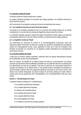 Fiscalité indirecte & directe – 2ème LNSG / Support du cours & Cahier de TD – Année Univ.2020/2021–
F.DERBEL
14
C. La fonction sociale de l'impôt
La fonction sociale de l'impôt comporte deux aspects -
 L'aspect contribution équitable à la couverture des charges publiques - les conditions d'exercice du
devoir fiscal des citoyens ;
 Et la recherche d'une régulation sociale par le biais de la redistribution des revenus.
§ 1 - Les conditions d'exercice du devoir fiscal des citoyens
Le principe de la contribution équitable de tous à la couverture des charges fiscales est un principe
constitutionnel. Il en est de même du principe de l'égalité des citoyens devant la loi fiscale.
La contribution équitable suppose le respect de la règle d'universalité de l'impôt, règle qui se traduit par
la participation réelle de tous, dans les mêmes conditions, au financement des charges publiques.
§ 2 - La régulation sociale par l'impôt
Les mécanismes de l'économie de marché et le sous-développement économique créent des
distorsions justifiant l'intervention de l'État pour procéder aux corrections nécessitées par les équilibres
sociaux et le développement humain. Aussi, appartient-il à l'État, par le biais de la fiscalité et des
transferts, de procéder aux corrections et à la régulation sociales nécessitées par le développement
économique et humain.
D. La fonction politique de l'impôt
L’impôt joue une fonction politique importante, notamment dans les régimes démocratiques marqués
par la participation de tous et les revendications.
Dans ces régimes, les objectifs de la politique fiscale sont fixés par le gouvernement, les citoyens
tranchent souverainement entre les différentes orientations qui se présentent devant lui et participe ainsi
à la détermination du choix de ces objectifs. C’est dans ce cadre que l’on avait assisté récemment à
l’occasion des élections du 23 octobre dernier à une panoplie variée et diversifiée de propositions et
mesures fiscales contenues dans les programmes électoraux des partis qui sont dans la course. Ceci
dénote d’une maturité remarquable, qui redoré le blason de la fonction politique de l’impôt, même si
certains points de ses programmes sont invraisemblables, voire incompréhensibles même pour leurs
auteurs.
Section 4 – Caractéristiques de l’impôt
L'imposition fiscale se distingue par 7 caractéristiques -
1- Le caractère autoritaire des impositions.
2- Le caractère général de l'imposition.
3- L'absence de contrepartie directe.
4- Le caractère pécuniaire de l'impôt.
5- Le caractère définitif de l'impôt.
6- La nature législative de l'impôt.
7- La finalité de couverture des charges publiques.
 