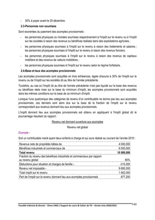 Fiscalité indirecte & directe – 2ème LNSG / Support du cours & Cahier de TD – Année Univ.2020/2021–
F.DERBEL
140
- 30% à payer avant le 25 décembre.
2.3-Personnes non soumises
Sont exonérées du paiement des acomptes provisionnels :
- les personnes physiques ou morales soumises respectivement à l'impôt sur le revenu ou à l'impôt
sur les sociétés à raison des revenus ou bénéfices réalisés dans des exploitations agricoles ;
- les personnes physiques soumises à l'impôt sur le revenu à raison des traitements et salaires ;
les personnes physiques soumises à l'impôt sur le revenu à raison des revenus fonciers;
- les personnes physiques soumises à l'impôt sur le revenu à raison des revenus de capitaux
mobiliers et des revenus de valeurs mobilières ;
- les personnes physiques soumises à l'impôt sur le revenu selon le régime forfaitaire.
2.4-Base et taux des acomptes provisionnels
Les acomptes provisionnels sont acquittés en trois échéances, égale chacune à 30% de l'impôt sur le
revenu ou de l'impôt sur les sociétés dû au titre de l'année précédente.
Toutefois, au cas où l'impôt dû au titre de l'année précédente n'est pas liquidé sur la base des revenus
ou bénéfices réels mais sur la base du minimum d'impôt, les acomptes provisionnels sont acquittés
dans les mêmes conditions sur la base de ce minimum d'impôt.
Lorsque l'une quelconque des catégories de revenu d'un contribuable ne donne pas lieu aux acomptes
provisionnels, ces derniers sont alors dus sur la base de la fraction de l'impôt sur le revenu
correspondant aux revenus donnant lieu aux acomptes provisionnels.
L'impôt donnant lieu aux acomptes provisionnels est obtenu en appliquant à l'impôt global dû le
pourcentage résultant du rapport :
Revenu net donnant ouverture aux acomptes
Revenu net global
Exemple -
Soit un contribuable marié ayant deux enfants à charge et qui aura réalisé au courant de l'année 2010 :
Revenus nets de propriétés bâties de 4 000,000
Bénéfices industriels et commerciaux de 6 000,000
Total revenu 10 000,000
Fraction du revenu des bénéfices industriels et commerciaux par rapport
au revenu global 60%
Déductions pour situation et charges de famille - -315,000
Revenu net imposable - 9 685,000
Total impôt sur le revenu 1 462,000
Part de l'impôt sur le revenu donnant lieu aux acomptes provisionnels 877,200
 