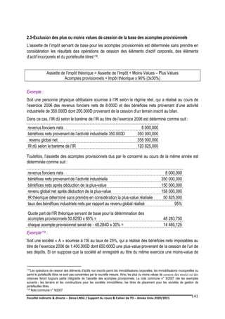 Fiscalité indirecte & directe – 2ème LNSG / Support du cours & Cahier de TD – Année Univ.2020/2021–
F.DERBEL
141
2.5-Exclusion des plus ou moins values de cession de la base des acomptes provisionnels
L’assiette de l’impôt servant de base pour les acomptes provisionnels est déterminée sans prendre en
considération les résultats des opérations de cession des éléments d’actif corporels, des éléments
d’actif incorporels et du portefeuille titres118.
Assiette de l’impôt théorique = Assiette de l’Impôt + Moins Values – Plus Values
Acomptes provisionnels = Impôt théorique x 90% (3x30%)
Exemple :
Soit une personne physique célibataire soumise à l’IR selon le régime réel, qui a réalisé au cours de
l’exercice 2006 des revenus fonciers nets de 8.000D et des bénéfices nets provenant d’une activité
industrielle de 350.000D dont 200.000D provenant de la cession d’un terrain inscrit au bilan.
Dans ce cas, l’IR dû selon le barème de l’IR au titre de l’exercice 2006 est déterminé comme suit :
revenus fonciers nets 8 000,000
bénéfices nets provenant de l’activité industrielle 350.000D 350 000,000
revenu global net 358 000,000
IR dû selon le barème de l’IR 120 825,000
Toutefois, l’assiette des acomptes provisionnels dus par le concerné au cours de la même année est
déterminée comme suit :
revenus fonciers nets 8 000,000
bénéfices nets provenant de l’activité industrielle 350 000,000
bénéfices nets après déduction de la plus-value 150 000,000
revenu global net après déduction de la plus-value 158 000,000
IR théorique déterminé sans prendre en considération la plus-value réalisée 50 825,000
taux des bénéfices industriels nets par rapport au revenu global réalisé 95%
Quote part de l’IR théorique servant de base pour la détermination des
acomptes provisionnels 50.825D x 95% = 48 283,750
chaque acompte provisionnel serait de - 48.284D x 30% = 14 485,125
Exemple119 :
Soit une société « A » soumise à l’IS au taux de 25%, qui a réalisé des bénéfices nets imposables au
titre de l’exercice 2006 de 1.400.000D dont 650.000D une plus-value provenant de la cession de l’un de
ses dépôts. Si on suppose que la société ait enregistré au titre du même exercice une moins-value de
118Les opérations de cession des éléments d’actifs non inscrits parmi les immobilisations corporelles, les immobilisations incorporelles ou
parmi le portefeuille titres ne sont pas concernées par la nouvelle mesure. Ainsi, les plus ou moins values de cession des stocks ou des
créances feront toujours partie intégrante de l’assiette des acomptes provisionnels. La note commune n° 9/2007 cite les exemples
suivants - les terrains et les constructions pour les sociétés immobilières, les titres de placement pour les sociétés de gestion de
portefeuilles titres.
119 Note commune n° 9/2007
 