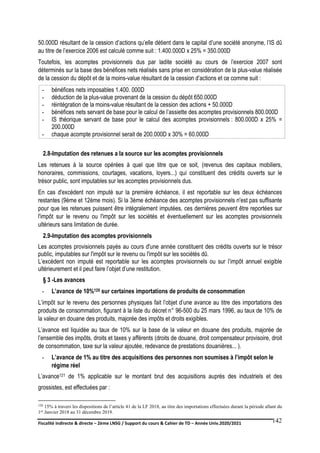 Fiscalité indirecte & directe – 2ème LNSG / Support du cours & Cahier de TD – Année Univ.2020/2021–
F.DERBEL
142
50.000D résultant de la cession d’actions qu’elle détient dans le capital d’une société anonyme, l’IS dû
au titre de l’exercice 2006 est calculé comme suit : 1.400.000D x 25% = 350.000D
Toutefois, les acomptes provisionnels dus par ladite société au cours de l’exercice 2007 sont
déterminés sur la base des bénéfices nets réalisés sans prise en considération de la plus-value réalisée
de la cession du dépôt et de la moins-value résultant de la cession d’actions et ce comme suit :
- bénéfices nets imposables 1.400. 000D
- déduction de la plus-value provenant de la cession du dépôt 650.000D
- réintégration de la moins-value résultant de la cession des actions + 50.000D
- bénéfices nets servant de base pour le calcul de l’assiette des acomptes provisionnels 800.000D
- IS théorique servant de base pour le calcul des acomptes provisionnels : 800.000D x 25% =
200.000D
- chaque acompte provisionnel serait de 200.000D x 30% = 60.000D
2.8-Imputation des retenues a la source sur les acomptes provisionnels
Les retenues à la source opérées à quel que titre que ce soit, (revenus des capitaux mobiliers,
honoraires, commissions, courtages, vacations, loyers...) qui constituent des crédits ouverts sur le
trésor public, sont imputables sur les acomptes provisionnels dus.
En cas d'excédent non imputé sur la première échéance, il est reportable sur les deux échéances
restantes (9ème et 12ème mois). Si la 3ème échéance des acomptes provisionnels n'est pas suffisante
pour que les retenues puissent être intégralement imputées, ces dernières peuvent être reportées sur
l'impôt sur le revenu ou l'impôt sur les sociétés et éventuellement sur les acomptes provisionnels
ultérieurs sans limitation de durée.
2.9-Imputation des acomptes provisionnels
Les acomptes provisionnels payés au cours d'une année constituent des crédits ouverts sur le trésor
public, imputables sur l'impôt sur le revenu ou l'impôt sur les sociétés dû.
L’excédent non imputé est reportable sur les acomptes provisionnels ou sur l’impôt annuel exigible
ultérieurement et il peut faire l’objet d’une restitution.
§ 3 -Les avances
- L’avance de 10%120 sur certaines importations de produits de consommation
L’impôt sur le revenu des personnes physiques fait l’objet d’une avance au titre des importations des
produits de consommation, figurant à la liste du décret n° 96-500 du 25 mars 1996, au taux de 10% de
la valeur en douane des produits, majorée des impôts et droits exigibles.
L’avance est liquidée au taux de 10% sur la base de la valeur en douane des produits, majorée de
l’ensemble des impôts, droits et taxes y afférents (droits de douane, droit compensateur provisoire, droit
de consommation, taxe sur la valeur ajoutée, redevance de prestations douanières... ).
- L’avance de 1% au titre des acquisitions des personnes non soumises à l’impôt selon le
régime réel
L’avance121 de 1% applicable sur le montant brut des acquisitions auprès des industriels et des
grossistes, est effectuées par :
120 15% à travers les dispositions de l’article 41 de la LF 2018, au titre des importations effectuées durant la période allant du
1er Janvier 2018 au 31 décembre 2019.
 
