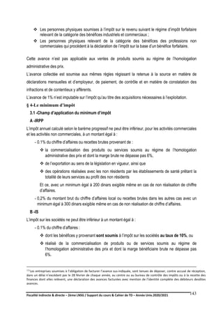 Fiscalité indirecte & directe – 2ème LNSG / Support du cours & Cahier de TD – Année Univ.2020/2021–
F.DERBEL
143
 Les personnes physiques soumises à l’impôt sur le revenu suivant le régime d’impôt forfaitaire
relevant de la catégorie des bénéfices industriels et commerciaux ;
 Les personnes physiques relevant de la catégorie des bénéfices des professions non
commerciales qui procèdent à la déclaration de l’impôt sur la base d’un bénéfice forfaitaire.
Cette avance n’est pas applicable aux ventes de produits soumis au régime de l’homologation
administrative des prix.
L’avance collectée est soumise aux mêmes règles régissant la retenue à la source en matière de
déclarations mensuelles et d’employeur, de paiement, de contrôle et en matière de constatation des
infractions et de contentieux y afférents.
L’avance de 1% n’est imputable sur l’impôt qu’au titre des acquisitions nécessaires à l’exploitation.
§ 4-Le minimum d’impôt
3.1 -Champ d’application du minimum d’impôt
A -IRPP
L’impôt annuel calculé selon le barème progressif ne peut être inférieur, pour les activités commerciales
et les activités non commerciales, à un montant égal à :
- 0.1% du chiffre d’affaires ou recettes brutes provenant de :
 la commercialisation des produits ou services soumis au régime de l’homologation
administrative des prix et dont la marge brute ne dépasse pas 6%,
 de l’exportation au sens de la législation en vigueur, ainsi que
 des opérations réalisées avec les non résidents par les établissements de santé prêtant la
totalité de leurs services au profit des non résidents
Et ce, avec un minimum égal à 200 dinars exigible même en cas de non réalisation de chiffre
d’affaires.
- 0,2% du montant brut du chiffre d’affaires local ou recettes brutes dans les autres cas avec un
minimum égal à 300 dinars exigible même en cas de non réalisation de chiffre d’affaires.
B -IS
L’impôt sur les sociétés ne peut être inférieur à un montant égal à :
- 0.1% du chiffre d’affaires :
 dont les bénéfices y provenant sont soumis à l’impôt sur les sociétés au taux de 10%, ou
 réalisé de la commercialisation de produits ou de services soumis au régime de
l’homologation administrative des prix et dont la marge bénéficiaire brute ne dépasse pas
6%.
121Les entreprises soumises à l’obligation de facturer l’avance sus-indiquée, sont tenues de déposer, contre accusé de réception,
dans un délai n’excédant pas le 28 février de chaque année, au centre ou au bureau de contrôle des impôts ou à la recette des
finances dont elles relèvent, une déclaration des avances facturées avec mention de l’identité complète des débiteurs desdites
avances.
 