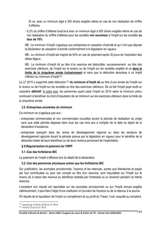 Fiscalité indirecte & directe – 2ème LNSG / Support du cours & Cahier de TD – Année Univ.2020/2021–
F.DERBEL
144
Et ce, avec un minimum égal à 300 dinars exigible même en cas de non réalisation de chiffre
d’affaires.
- 0.2% du chiffre d’affaires local brut avec un minimum égal à 500 dinars exigible même en cas de
non réalisation du chiffre d’affaires pour les sociétés non soumises à l’impôt sur les sociétés au
taux de 10%.
NB : Le minimum d’impôt s’applique aux entreprises en cessation d’activité et qui n’ont pas déposé
la déclaration de cessation d’activité conformément à la législation en vigueur.
NB : Le minimum d’impôt est majoré de 50% en cas de paiement après 30 jours de l’expiration des
délais légaux.
NB : Le minimum d’impôt dû au titre d’un exercice est déductible, successivement au titre des
exercices ultérieurs, de l’impôt sur le revenu ou de l’impôt sur les sociétés exigible et ce dans la
limite de la cinquième année inclusivement et sans que la déduction aboutisse à un impôt
inférieur au minimum d’impôt122.
La LF 2015 a supprimé cette déduction123 du minimum d’impôt dû au titre d’une année de l’impôt sur
le revenu ou de l’impôt sur les sociétés au titre des exercices ultérieurs. De ce fait l’impôt payé revêt un
caractère définitif. A notre avis, les personnes ayant payé l’impôt en 2014 selon le minimum prévu
continuent à bénéficier du droit d’imputation de ce minimum sur les exercices ultérieurs dans la limite de
la cinquième année.
3.2 -Entreprises exonérées du minimum
Ce minimum ne s’applique pas aux :
- entreprises commerciales et non commerciales nouvelles durant la période de réalisation du projet
sans que cette période dépasse dans tous les cas trois ans à compter de la date du dépôt de la
déclaration d’existence.
- entreprises exerçant dans les zones de développement régional ou dans les secteurs de
développement agricole durant la période prévue par la législation en vigueur pour le bénéfice de la
déduction totale de leurs bénéfices ou de leurs revenus provenant de l’exploitation.
§ 5-Régularisation et paiement de l’IRPP
5.1 -Cas des forfaitaires BIC
Le paiement de l’impôt s’effectue lors du dépôt de la déclaration.
5.2 -Cas des personnes physiques autres que les forfaitaires BIC
Sur justification, les acomptes provisionnels, l'avance et les retenues, autres que libératoires et payés
par tout contribuable ou pour son compte au titre d'un exercice, sont imputables sur l'impôt sur le
revenu dû à raison des revenus ou bénéfices réalisés par l'intéressé ou lui revenant pendant ce même
exercice.
L'excédent non imputé est reportable sur les acomptes provisionnels ou sur l'impôt annuel exigible
ultérieurement, il peut faire l'objet d'une restitution s'il provient de l'avance ou de la retenue à la source.
S'il résulte de la liquidation de l'impôt un complément dû au profit du Trésor, il est acquitté au comptant.
122 Ajouté par l’article 48 de la LF 2014.
123 Article 22 de la LF 2015.
 