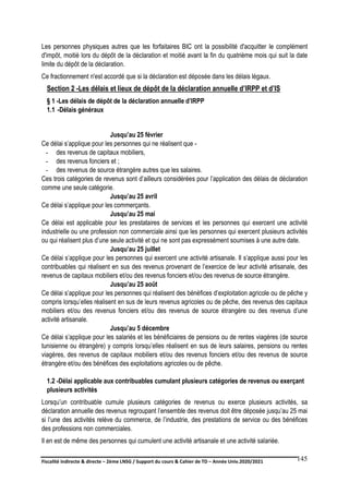 Fiscalité indirecte & directe – 2ème LNSG / Support du cours & Cahier de TD – Année Univ.2020/2021–
F.DERBEL
145
Les personnes physiques autres que les forfaitaires BIC ont la possibilité d'acquitter le complément
d'impôt, moitié lors du dépôt de la déclaration et moitié avant la fin du quatrième mois qui suit la date
limite du dépôt de la déclaration.
Ce fractionnement n'est accordé que si la déclaration est déposée dans les délais légaux.
Section 2 -Les délais et lieux de dépôt de la déclaration annuelle d’IRPP et d’IS
§ 1 -Les délais de dépôt de la déclaration annuelle d’IRPP
1.1 -Délais généraux
Jusqu’au 25 février
Ce délai s’applique pour les personnes qui ne réalisent que -
- des revenus de capitaux mobiliers,
- des revenus fonciers et ;
- des revenus de source étrangère autres que les salaires.
Ces trois catégories de revenus sont d’ailleurs considérées pour l’application des délais de déclaration
comme une seule catégorie.
Jusqu’au 25 avril
Ce délai s’applique pour les commerçants.
Jusqu’au 25 mai
Ce délai est applicable pour les prestataires de services et les personnes qui exercent une activité
industrielle ou une profession non commerciale ainsi que les personnes qui exercent plusieurs activités
ou qui réalisent plus d’une seule activité et qui ne sont pas expressément soumises à une autre date.
Jusqu’au 25 juillet
Ce délai s’applique pour les personnes qui exercent une activité artisanale. Il s’applique aussi pour les
contribuables qui réalisent en sus des revenus provenant de l’exercice de leur activité artisanale, des
revenus de capitaux mobiliers et/ou des revenus fonciers et/ou des revenus de source étrangère.
Jusqu’au 25 août
Ce délai s’applique pour les personnes qui réalisent des bénéfices d’exploitation agricole ou de pêche y
compris lorsqu’elles réalisent en sus de leurs revenus agricoles ou de pêche, des revenus des capitaux
mobiliers et/ou des revenus fonciers et/ou des revenus de source étrangère ou des revenus d’une
activité artisanale.
Jusqu’au 5 décembre
Ce délai s’applique pour les salariés et les bénéficiaires de pensions ou de rentes viagères (de source
tunisienne ou étrangère) y compris lorsqu’elles réalisent en sus de leurs salaires, pensions ou rentes
viagères, des revenus de capitaux mobiliers et/ou des revenus fonciers et/ou des revenus de source
étrangère et/ou des bénéfices des exploitations agricoles ou de pêche.
1.2 -Délai applicable aux contribuables cumulant plusieurs catégories de revenus ou exerçant
plusieurs activités
Lorsqu’un contribuable cumule plusieurs catégories de revenus ou exerce plusieurs activités, sa
déclaration annuelle des revenus regroupant l’ensemble des revenus doit être déposée jusqu’au 25 mai
si l’une des activités relève du commerce, de l’industrie, des prestations de service ou des bénéfices
des professions non commerciales.
Il en est de même des personnes qui cumulent une activité artisanale et une activité salariée.
 