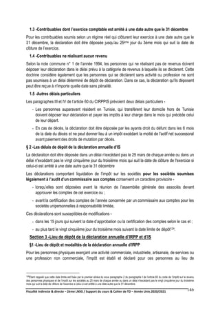 Fiscalité indirecte & directe – 2ème LNSG / Support du cours & Cahier de TD – Année Univ.2020/2021–
F.DERBEL
146
1.3 -Contribuables dont l’exercice comptable est arrêté à une date autre que le 31 décembre
Pour les contribuables soumis selon un régime réel qui clôturent leur exercice à une date autre que le
31 décembre, la déclaration doit être déposée jusqu’au 25ème jour du 3ème mois qui suit la date de
clôture de l’exercice.
1.4 -Contribuables ne réalisant aucun revenu
Selon la note commune n° 1 de l’année 1994, les personnes qui ne réalisant pas de revenus doivent
déposer leur déclaration dans le délai prévu à la catégorie de revenus à laquelle ils se déclarent. Cette
doctrine considère également que les personnes qui se déclarent sans activité ou profession ne sont
pas soumises à un délai déterminé de dépôt de déclaration. Dans ce cas, la déclaration qu'ils déposent
peut être reçue à n'importe quelle date sans pénalité.
1.5 -Autres délais particuliers
Les paragraphes III et IV de l’article 60 du CIRPPIS prévoient deux délais particuliers -
- Les personnes auparavant résident en Tunisie, qui transfèrent leur domicile hors de Tunisie
doivent déposer leur déclaration et payer les impôts à leur charge dans le mois qui précède celui
de leur départ.
- En cas de décès, la déclaration doit être déposée par les ayants droit du défunt dans les 6 mois
de la date du décès et ne peut donner lieu à un impôt excédant la moitié de l'actif net successoral
avant paiement des droits de mutation par décès.
§ 2 -Les délais de dépôt de la déclaration annuelle d’IS
La déclaration doit être déposée dans un délai n'excédant pas le 25 mars de chaque année ou dans un
délai n'excédant pas le vingt cinquième jour du troisième mois qui suit la date de clôture de l'exercice si
celui-ci est arrêté à une date autre que le 31 décembre
Les déclarations comportant liquidation de l’impôt sur les sociétés pour les sociétés soumises
légalement à l’audit d’un commissaire aux comptes conservent un caractère provisoire -
- lorsqu’elles sont déposées avant la réunion de l’assemblée générale des associés devant
approuver les comptes de cet exercice ou ;
- avant la certification des comptes de l’année concernée par un commissaire aux comptes pour les
sociétés unipersonnelles à responsabilité limitée,
Ces déclarations sont susceptibles de modifications -
- dans les 15 jours qui suivent la date d’approbation ou la certification des comptes selon le cas et ;
- au plus tard le vingt cinquième jour du troisième mois suivant la date limite de dépôt124.
Section 3 -Lieu de dépôt de la déclaration annuelle d’IRPP et d’IS
§1 -Lieu de dépôt et modalités de la déclaration annuelle d’IRPP
Pour les personnes physiques exerçant une activité commerciale, industrielle, artisanale, de services ou
une profession non commerciale, l'impôt est établi et déclaré pour ces personnes au lieu de
124Etant rappelé que cette date limite est fixée par le premier alinéa du sous paragraphe 2 du paragraphe I de l’article 60 du code de l’impôt sur le revenu
des personnes physiques et de l’impôt sur les sociétés au 25 mars de chaque année ou dans un délai n'excédant pas le vingt cinquième jour du troisième
mois qui suit la date de clôture de l'exercice si celui-ci est arrêté à une date autre que le 31 décembre.
 