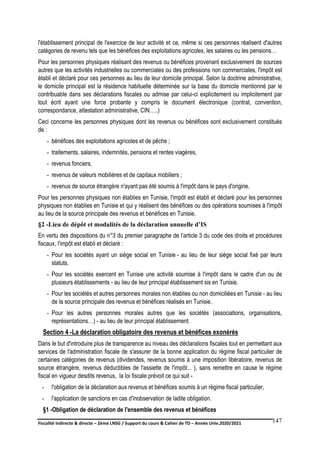 Fiscalité indirecte & directe – 2ème LNSG / Support du cours & Cahier de TD – Année Univ.2020/2021–
F.DERBEL
147
l'établissement principal de l'exercice de leur activité et ce, même si ces personnes réalisent d'autres
catégories de revenu tels que les bénéfices des exploitations agricoles, les salaires ou les pensions…
Pour les personnes physiques réalisant des revenus ou bénéfices provenant exclusivement de sources
autres que les activités industrielles ou commerciales ou des professions non commerciales, l'impôt est
établi et déclaré pour ces personnes au lieu de leur domicile principal. Selon la doctrine administrative,
le domicile principal est la résidence habituelle déterminée sur la base du domicile mentionné par le
contribuable dans ses déclarations fiscales ou admise par celui-ci explicitement ou implicitement par
tout écrit ayant une force probante y compris le document électronique (contrat, convention,
correspondance, attestation administrative, CIN…..)
Ceci concerne les personnes physiques dont les revenus ou bénéfices sont exclusivement constitués
de :
- bénéfices des exploitations agricoles et de pêche ;
- traitements, salaires, indemnités, pensions et rentes viagères,
- revenus fonciers,
- revenus de valeurs mobilières et de capitaux mobiliers ;
- revenus de source étrangère n'ayant pas été soumis à l'impôt dans le pays d'origine.
Pour les personnes physiques non établies en Tunisie, l'impôt est établi et déclaré pour les personnes
physiques non établies en Tunisie et qui y réalisent des bénéfices ou des opérations soumises à l'impôt
au lieu de la source principale des revenus et bénéfices en Tunisie.
§2 -Lieu de dépôt et modalités de la déclaration annuelle d’IS
En vertu des dispositions du n°3 du premier paragraphe de l’article 3 du code des droits et procédures
fiscaux, l'impôt est établi et déclaré :
- Pour les sociétés ayant un siège social en Tunisie - au lieu de leur siège social fixé par leurs
statuts.
- Pour les sociétés exercent en Tunisie une activité soumise à l'impôt dans le cadre d'un ou de
plusieurs établissements - au lieu de leur principal établissement sis en Tunisie.
- Pour les sociétés et autres personnes morales non établies ou non domiciliées en Tunisie - au lieu
de la source principale des revenus et bénéfices réalisés en Tunisie.
- Pour les autres personnes morales autres que les sociétés (associations, organisations,
représentations…) - au lieu de leur principal établissement.
Section 4 -La déclaration obligatoire des revenus et bénéfices exonérés
Dans le but d'introduire plus de transparence au niveau des déclarations fiscales tout en permettant aux
services de l'administration fiscale de s'assurer de la bonne application du régime fiscal particulier de
certaines catégories de revenus (dividendes, revenus soumis à une imposition libératoire, revenus de
source étrangère, revenus déductibles de l'assiette de l'impôt... ), sans remettre en cause le régime
fiscal en vigueur desdits revenus, la loi fiscale prévoit ce qui suit -
- l'obligation de la déclaration aux revenus et bénéfices soumis à un régime fiscal particulier,
- l'application de sanctions en cas d'inobservation de ladite obligation.
§1 -Obligation de déclaration de l'ensemble des revenus et bénéfices
 