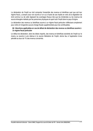 Fiscalité indirecte & directe – 2ème LNSG / Support du cours & Cahier de TD – Année Univ.2020/2021–
F.DERBEL
148
La déclaration de l'impôt sur doit comporter l'ensemble des revenus et bénéfices quel que soit leur
régime fiscal, y compris ceux non soumis à l'un ou à l'autre de ces impôts en vertu de la législation de
droit commun ou de celle régissant les avantages fiscaux tels que les dividendes ou les revenus de
source étrangère réalisés par les personnes physiques et ayant subi l'impôt dans le pays d'origine
La déclaration des revenus ou bénéfices soumis à un régime fiscal particulier s'effectuera simplement
pour ordre et n'engendre aucune charge fiscale supplémentaire pour les contribuables.
§2 –Sanctions applicables en cas de défaut de déclaration des revenus ou bénéfices soumis à
un régime fiscal particulier
Le défaut de déclaration, dans les délais impartis, des revenus et bénéfices exonérés de l’impôt sur le
revenu ou soumis à une retenue à la source libératoire de l’impôt, donne lieu à l’application d’une
pénalité au taux de 1% des revenus concernés.
 