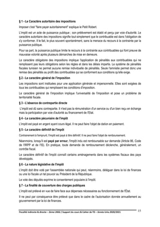 Fiscalité indirecte & directe – 2ème LNSG / Support du cours & Cahier de TD – Année Univ.2020/2021–
F.DERBEL
15
§ 1 - Le Caractère autoritaire des impositions
Imposer c'est "faire payer autoritairement" explique le Petit Robert.
L'impôt est un acte de puissance publique ; son prélèvement est établi et perçu par voie d'autorité. Le
caractère autoritaire des impositions signifie tout simplement que le contribuable est dans l'obligation de
s'y conformer. Il le fait, le plus souvent spontanément, sans la menace du recours à la contrainte par la
puissance publique.
Pour sa part, la puissance publique limite le recours à la contrainte aux contribuables qui font preuve de
mauvaise volonté après plusieurs démarches de mise en demeure.
Le caractère obligatoire des impositions implique l'application de pénalités aux contribuables qui ne
remplissent pas leurs obligations selon les règles et dans les délais impartis. Le système de pénalités
fiscales tunisien ne permet aucune remise individuelle de pénalités. Seule l'amnistie permet donc une
remise des pénalités au profit des contribuables qui se conforment aux conditions qu'elle exige.
§ 2 - Le caractère général de l'imposition
Les impositions sont instituées pour une application générale et impersonnelle. Elles sont exigées de
tous les contribuables qui remplissent les conditions d'imposition.
Le caractère général de l'imposition implique l'universalité de l'imposition et pose un problème de
territorialité fiscale.
§ 3 - L'absence de contrepartie directe
L'impôt est dû sans contrepartie. Il n'est pas la rémunération d'un service ou d'un bien reçu en échange
mais la participation par voie d'autorité au financement de l'Etat.
§ 4 - Le caractère pécuniaire de l'impôt
L'impôt est payé en argent ayant cours légal. Il ne peut faire l'objet de dation en paiement.
§ 5 - Le caractère définitif de l'impôt
Contrairement à l'emprunt, l'impôt est payé à titre définitif. Il ne peut faire l'objet de remboursement.
Néanmoins, lorsqu'il est payé par erreur, l'impôt indu est remboursable sur demande (Article 86, Code
de l'IRPP et de l'IS). En pratique, toute demande de remboursement déclenche, généralement, un
contrôle fiscal.
Le caractère définitif de l'impôt connaît certains aménagements dans les systèmes fiscaux des pays
développés.
§ 6 - La nature législative de l'impôt
L'impôt doit être voté par l'assemblée nationale qui peut, néanmoins, déléguer dans la loi de finances
ou une loi fiscale un tel pouvoir au Président de la République.
Le vote des députés exprime le consentement populaire à l'impôt.
§ 7 - La finalité de couverture des charges publiques
L'impôt est prélevé en vue de faire face aux dépenses nécessaires au fonctionnement de l'État.
Il ne peut par conséquence être prélevé que dans le cadre de l'autorisation donnée annuellement au
gouvernement par la loi de finances.
 
