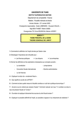 UNIVERSITE DE TUNIS
INSTITUT SUPERIEUR DE GESTION
Département de comptabilité - finance
Matière : Fiscalité indirecte et directe
Année d’études : 2ème année LNSG
Enseignants responsables : Sultan JEBENIANI – Houssem KALLEL –
Najd BEN THABET- Maher GABSI
Enseignantes TD: Emna BOURICHA- Mariem JEDDEY
S
SE
ER
RI
IE
E N
N°
° 1
1
THEME PRINCIPAL DE LA SERIE
THEORIE GENERALE DE L’IMPOT
1- Commenter la définition de l’impôt donnée par Gaston Jèze
2- Développer l’importance de la fiscalité pour :
 Les finances publiques  Les citoyens  Les entreprises
3- Donner les définitions et les explications nécessaires aux concepts suivants :
- La constitution - Jurisprudence
- Convention fiscale internationale - Doctrine administrative
- Loi de finances
4 – Expliquer la notion de « rendement fiscal ».
5 – Que signifie la courbe de LAFFER ?
6 – Comment et dans quelle mesure la fiscalité constitue un outil de la politique économique ?
7 – Qu’est ce qu’on entend par pression fiscale ? Comment calculer son taux ? A combien se situe le
taux de pression fiscale en Tunisie ?
8 - Enumérer et expliquer brièvement les sources du droit fiscal tunisien ?
9 – Expliquer le caractère définitif de l’impôt, ce caractère s’oppose t-il au mécanisme de restitution ?
 