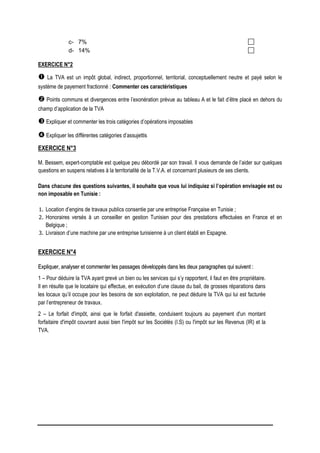 c- 7%
d- 14%
EXERCICE N°2
 La TVA est un impôt global, indirect, proportionnel, territorial, conceptuellement neutre et payé selon le
système de payement fractionné : Commenter ces caractéristiques
 Points communs et divergences entre l’exonération prévue au tableau A et le fait d’être placé en dehors du
champ d’application de la TVA
 Expliquer et commenter les trois catégories d’opérations imposables
 Expliquer les différentes catégories d’assujettis
EXERCICE N°3
M. Bessem, expert-comptable est quelque peu débordé par son travail. Il vous demande de l’aider sur quelques
questions en suspens relatives à la territorialité de la T.V.A. et concernant plusieurs de ses clients.
Dans chacune des questions suivantes, il souhaite que vous lui indiquiez si l’opération envisagée est ou
non imposable en Tunisie :
1. Location d’engins de travaux publics consentie par une entreprise Française en Tunisie ;
2. Honoraires versés à un conseiller en gestion Tunisien pour des prestations effectuées en France et en
Belgique ;
3. Livraison d’une machine par une entreprise tunisienne à un client établi en Espagne.
EXERCICE N°4
E
Ex
xp
pl
li
iq
qu
ue
er
r,
, a
an
na
al
ly
ys
se
er
r e
et
t c
co
om
mm
me
en
nt
te
er
r l
le
es
s p
pa
as
ss
sa
ag
ge
es
s d
dé
év
ve
el
lo
op
pp
pé
és
s d
da
an
ns
s l
le
es
s d
de
eu
ux
x p
pa
ar
ra
ag
gr
ra
ap
ph
he
es
s q
qu
ui
i s
su
ui
iv
ve
en
nt
t :
:
1 – Pour déduire la TVA ayant grevé un bien ou les services qui s’y rapportent, il faut en être propriétaire.
Il en résulte que le locataire qui effectue, en exécution d’une clause du bail, de grosses réparations dans
les locaux qu’il occupe pour les besoins de son exploitation, ne peut déduire la TVA qui lui est facturée
par l’entrepreneur de travaux.
2 – Le forfait d'impôt, ainsi que le forfait d'assiette, conduisent toujours au payement d'un montant
forfaitaire d'impôt couvrant aussi bien l'impôt sur les Sociétés (I.S) ou l'impôt sur les Revenus (IR) et la
TVA.
 