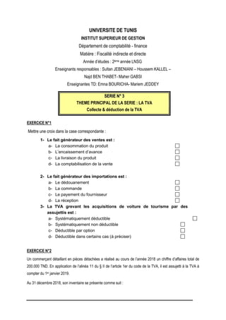 UNIVERSITE DE TUNIS
INSTITUT SUPERIEUR DE GESTION
Département de comptabilité - finance
Matière : Fiscalité indirecte et directe
Année d’études : 2ème année LNSG
Enseignants responsables : Sultan JEBENIANI – Houssem KALLEL –
Najd BEN THABET- Maher GABSI
Enseignantes TD: Emna BOURICHA- Mariem JEDDEY
S
SE
ER
RI
IE
E N
N°
° 3
3
THEME PRINCIPAL DE LA SERIE : LA TVA
Collecte & déduction de la TVA
EXERCICE N°1
Mettre une croix dans la case correspondante :
1- Le fait générateur des ventes est :
a- La consommation du produit
b- L’encaissement d’avance
c- La livraison du produit
d- La comptabilisation de la vente
2- Le fait générateur des importations est :
a- Le dédouanement
b- La commande
c- Le payement du fournisseur
d- La réception
3- La TVA grevant les acquisitions de voiture de tourisme par des
assujettis est :
a- Systématiquement déductible
b- Systématiquement non déductible
c- Déductible par option
d- Déductible dans certains cas (à préciser)
EXERCICE N°2
Un commerçant détaillant en pièces détachées a réalisé au cours de l’année 2018 un chiffre d’affaires total de
200.000 TND. En application de l’alinéa 11 du § II de l’article 1er du code de la TVA, il est assujetti à la TVA à
compter du 1er janvier 2019.
Au 31 décembre 2018, son inventaire se présente comme suit :
 