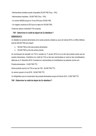 - Marchandises achetées auprès d’assujettis 20.230 TND (Taux : 19%).
- Marchandises importées : 30.000 TND (Taux : 19%).
- Un camion MAZDA acquis le 10 mai 2016 pour 40.000 TND.
- Un magasin construit en 2015 pour la valeur de 100.000 TND.
Toutes les valeurs s’entendent TVA comprise.
TAF : Déterminer le crédit de départ de Ce détaillant ?
EXERCICE N°3
Un détaillant en produits alimentaires et en autres produits a réalisé au cours de l’année 2018 un chiffre d’affaires
total de 300.000 TND ainsi réparti :
 180.000 TND au titre des produits alimentaires
 120.000 TND au titre des autres produits
Ce commerçant est assujetti à la TVA à compter du 1er janvier 2019 et ce au titre des produits autres que les
produits alimentaires. Il bénéficie d’un crédit de TVA au titre des marchandises en stock et des immobilisations
détenues au 31 décembre 2018, l’inventaire en marchandises et immobilisations se présente comme suit :
Produits alimentaires : 10.000 TND TTC.
Autres produits soumis à la TVA au taux de 19% : 20.000 TND TTC.
Un camion acquis le 3 mai 2016 : 30.000 TND TTC.
Un réfrigérateur pour la conservation des produits alimentaires acquis le 8 février 2015 : 5.000 TND TTC.
TAF : Déterminer le crédit de départ de Ce détaillant ?
 