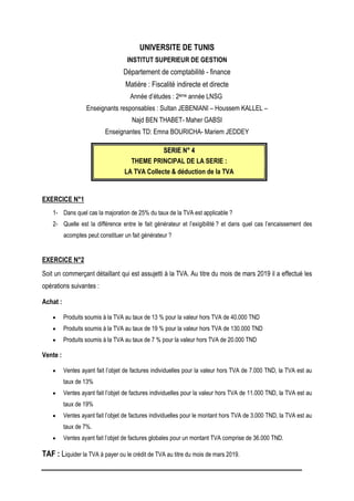 UNIVERSITE DE TUNIS
INSTITUT SUPERIEUR DE GESTION
Département de comptabilité - finance
Matière : Fiscalité indirecte et directe
Année d’études : 2ème année LNSG
Enseignants responsables : Sultan JEBENIANI – Houssem KALLEL –
Najd BEN THABET- Maher GABSI
Enseignantes TD: Emna BOURICHA- Mariem JEDDEY
S
SE
ER
RI
IE
E N
N°
° 4
4
THEME PRINCIPAL DE LA SERIE :
LA TVA Collecte & déduction de la TVA
EXERCICE N°1
1- Dans quel cas la majoration de 25% du taux de la TVA est applicable ?
2- Quelle est la différence entre le fait générateur et l’exigibilité ? et dans quel cas l’encaissement des
acomptes peut constituer un fait générateur ?
EXERCICE N°2
Soit un commerçant détaillant qui est assujetti à la TVA. Au titre du mois de mars 2019 il a effectué les
opérations suivantes :
Achat :
 Produits soumis à la TVA au taux de 13 % pour la valeur hors TVA de 40.000 TND
 Produits soumis à la TVA au taux de 19 % pour la valeur hors TVA de 130.000 TND
 Produits soumis à la TVA au taux de 7 % pour la valeur hors TVA de 20.000 TND
Vente :
 Ventes ayant fait l’objet de factures individuelles pour la valeur hors TVA de 7.000 TND, la TVA est au
taux de 13%
 Ventes ayant fait l’objet de factures individuelles pour la valeur hors TVA de 11.000 TND, la TVA est au
taux de 19%
 Ventes ayant fait l’objet de factures individuelles pour le montant hors TVA de 3.000 TND, la TVA est au
taux de 7%.
 Ventes ayant fait l’objet de factures globales pour un montant TVA comprise de 36.000 TND.
TAF : Liquider la TVA à payer ou le crédit de TVA au titre du mois de mars 2019.
 